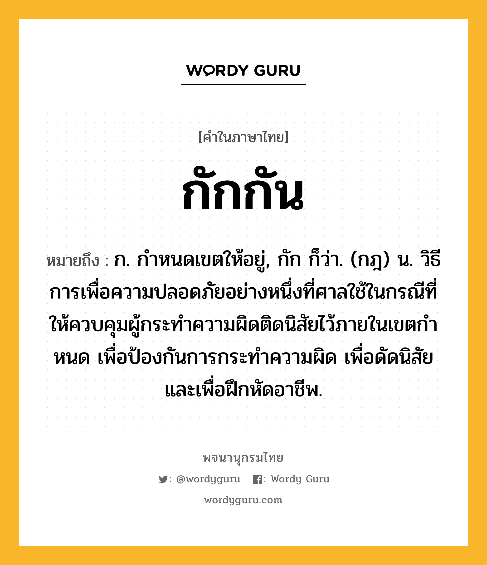 กักกัน หมายถึงอะไร?, คำในภาษาไทย กักกัน หมายถึง ก. กําหนดเขตให้อยู่, กัก ก็ว่า. (กฎ) น. วิธีการเพื่อความปลอดภัยอย่างหนึ่งที่ศาลใช้ในกรณีที่ให้ควบคุมผู้กระทําความผิดติดนิสัยไว้ภายในเขตกําหนด เพื่อป้องกันการกระทําความผิด เพื่อดัดนิสัย และเพื่อฝึกหัดอาชีพ.