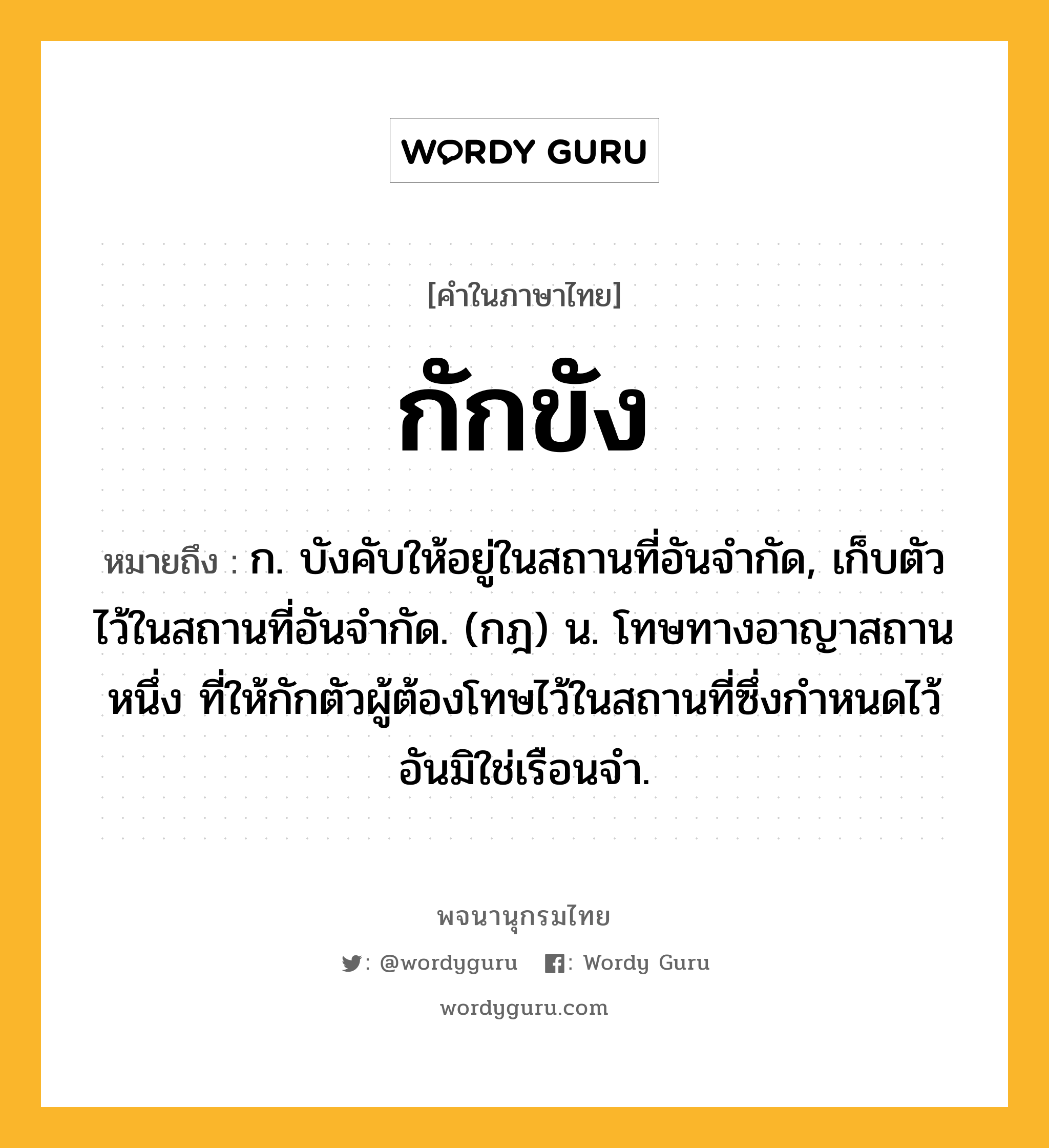 กักขัง หมายถึงอะไร?, คำในภาษาไทย กักขัง หมายถึง ก. บังคับให้อยู่ในสถานที่อันจํากัด, เก็บตัวไว้ในสถานที่อันจํากัด. (กฎ) น. โทษทางอาญาสถานหนึ่ง ที่ให้กักตัวผู้ต้องโทษไว้ในสถานที่ซึ่งกําหนดไว้อันมิใช่เรือนจํา.