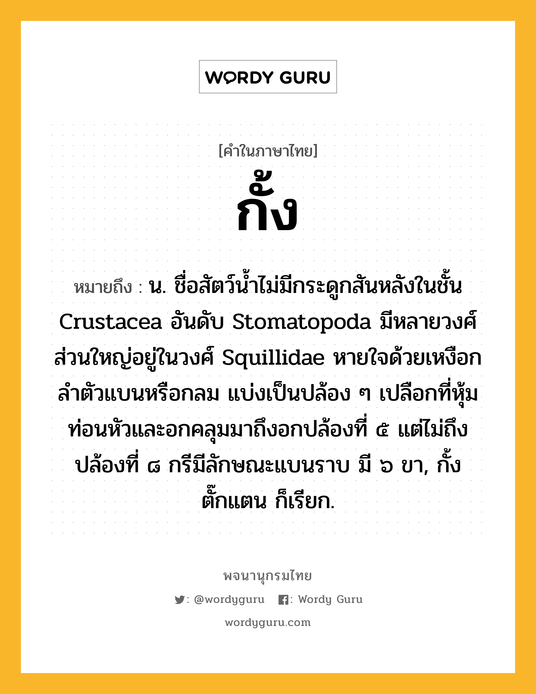 กั้ง ความหมาย หมายถึงอะไร?, คำในภาษาไทย กั้ง หมายถึง น. ชื่อสัตว์นํ้าไม่มีกระดูกสันหลังในชั้น Crustacea อันดับ Stomatopoda มีหลายวงศ์ ส่วนใหญ่อยู่ในวงศ์ Squillidae หายใจด้วยเหงือก ลําตัวแบนหรือกลม แบ่งเป็นปล้อง ๆ เปลือกที่หุ้มท่อนหัวและอกคลุมมาถึงอกปล้องที่ ๕ แต่ไม่ถึงปล้องที่ ๘ กรีมีลักษณะแบนราบ มี ๖ ขา, กั้งตั๊กแตน ก็เรียก.