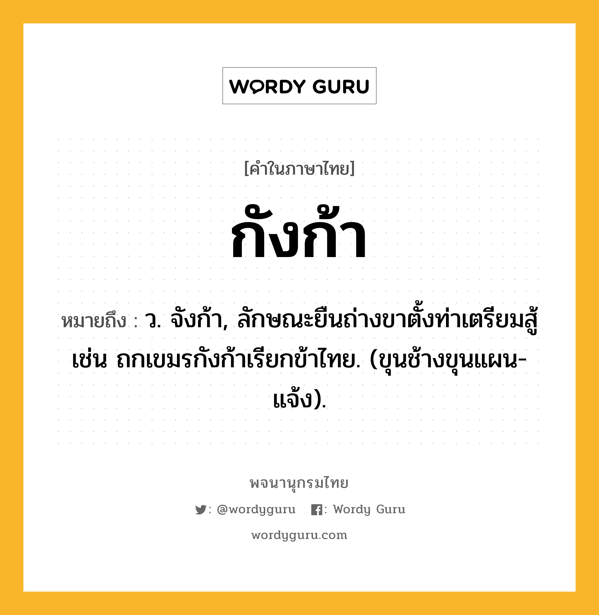 กังก้า หมายถึงอะไร?, คำในภาษาไทย กังก้า หมายถึง ว. จังก้า, ลักษณะยืนถ่างขาตั้งท่าเตรียมสู้ เช่น ถกเขมรกังก้าเรียกข้าไทย. (ขุนช้างขุนแผน-แจ้ง).