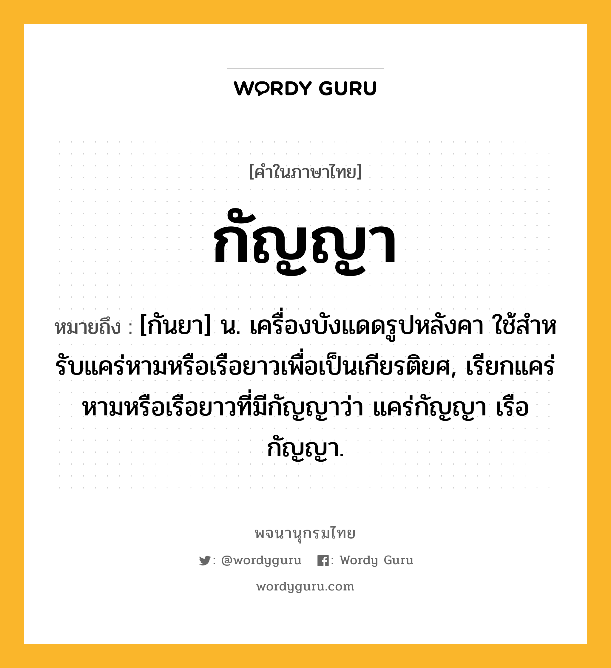 กัญญา หมายถึงอะไร?, คำในภาษาไทย กัญญา หมายถึง [กันยา] น. เครื่องบังแดดรูปหลังคา ใช้สําหรับแคร่หามหรือเรือยาวเพื่อเป็นเกียรติยศ, เรียกแคร่หามหรือเรือยาวที่มีกัญญาว่า แคร่กัญญา เรือกัญญา.