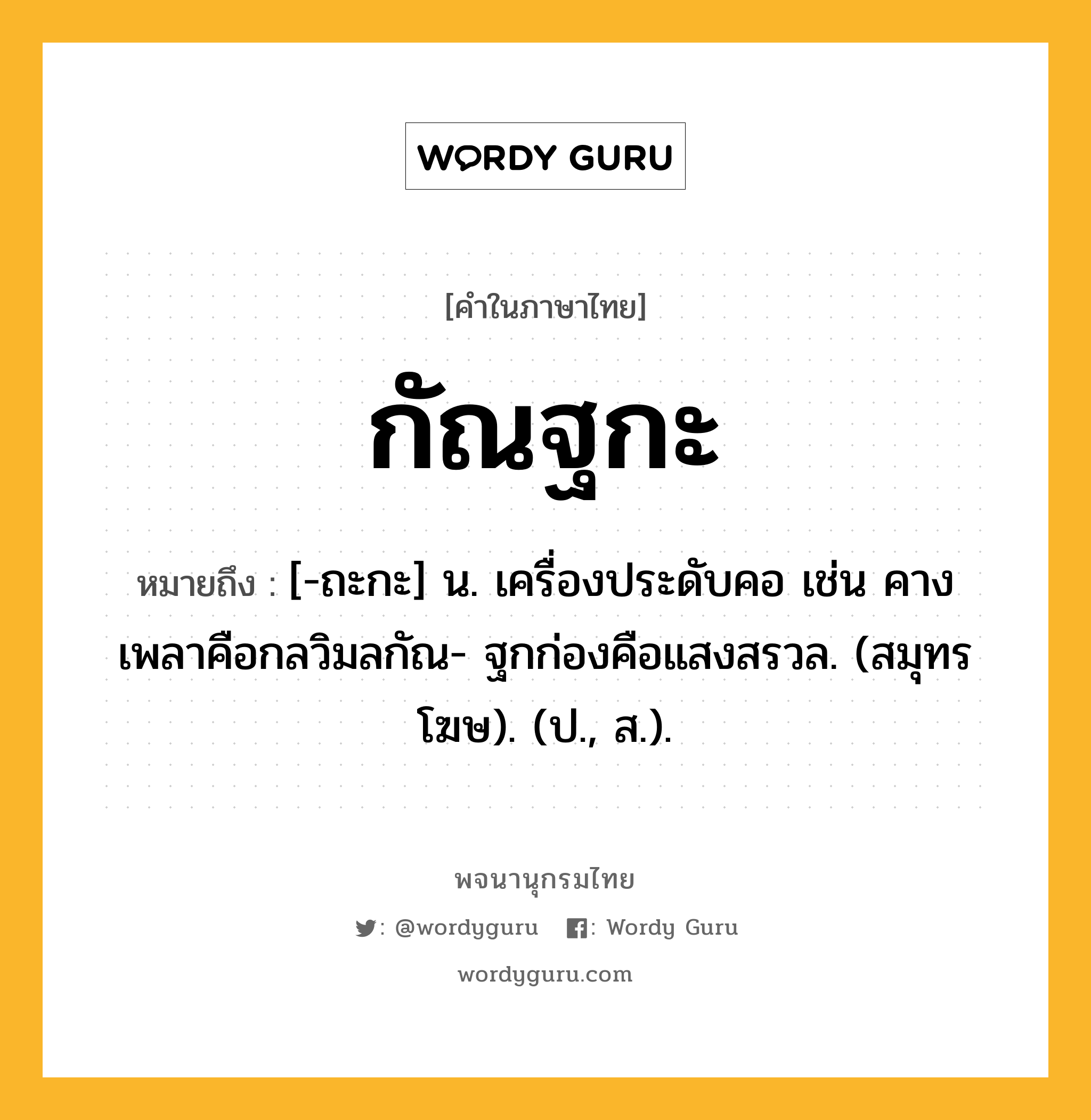 กัณฐกะ หมายถึงอะไร?, คำในภาษาไทย กัณฐกะ หมายถึง [-ถะกะ] น. เครื่องประดับคอ เช่น คางเพลาคือกลวิมลกัณ- ฐกก่องคือแสงสรวล. (สมุทรโฆษ). (ป., ส.).