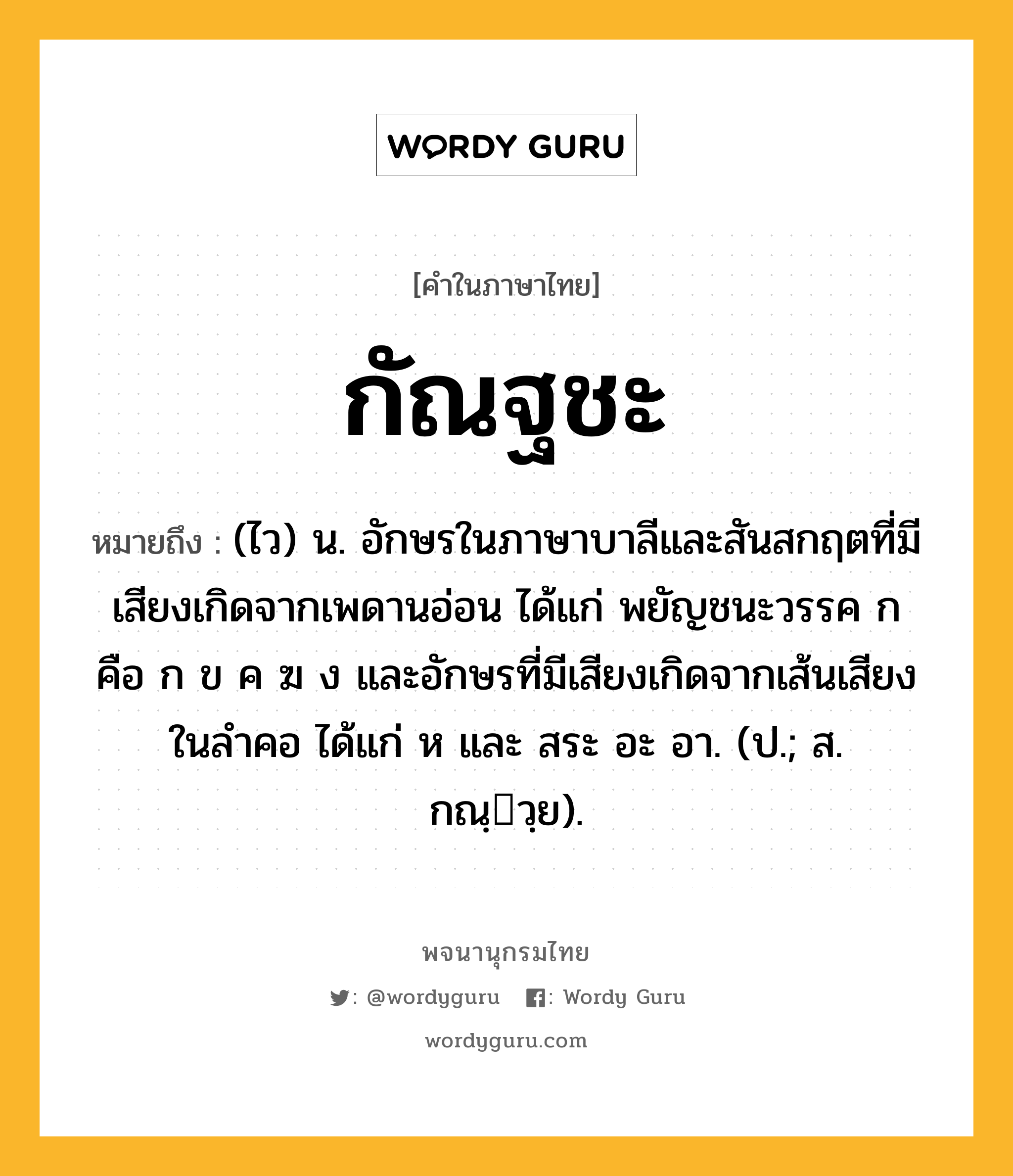 กัณฐชะ หมายถึงอะไร?, คำในภาษาไทย กัณฐชะ หมายถึง (ไว) น. อักษรในภาษาบาลีและสันสกฤตที่มีเสียงเกิดจากเพดานอ่อน ได้แก่ พยัญชนะวรรค ก คือ ก ข ค ฆ ง และอักษรที่มีเสียงเกิดจากเส้นเสียงในลำคอ ได้แก่ ห และ สระ อะ อา. (ป.; ส. กณฺวฺย).