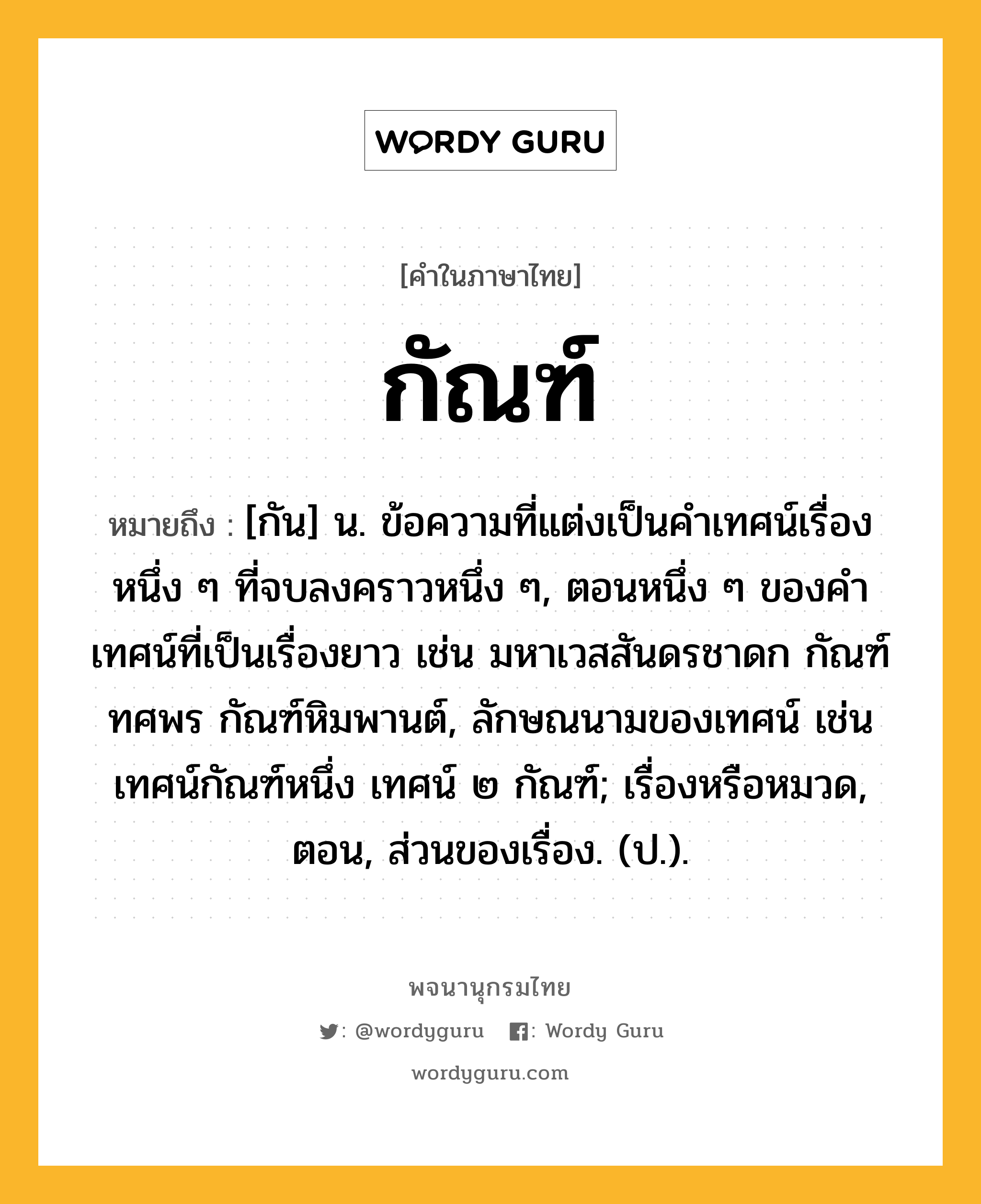 กัณฑ์ ความหมาย หมายถึงอะไร?, คำในภาษาไทย กัณฑ์ หมายถึง [กัน] น. ข้อความที่แต่งเป็นคําเทศน์เรื่องหนึ่ง ๆ ที่จบลงคราวหนึ่ง ๆ, ตอนหนึ่ง ๆ ของคําเทศน์ที่เป็นเรื่องยาว เช่น มหาเวสสันดรชาดก กัณฑ์ทศพร กัณฑ์หิมพานต์, ลักษณนามของเทศน์ เช่น เทศน์กัณฑ์หนึ่ง เทศน์ ๒ กัณฑ์; เรื่องหรือหมวด, ตอน, ส่วนของเรื่อง. (ป.).