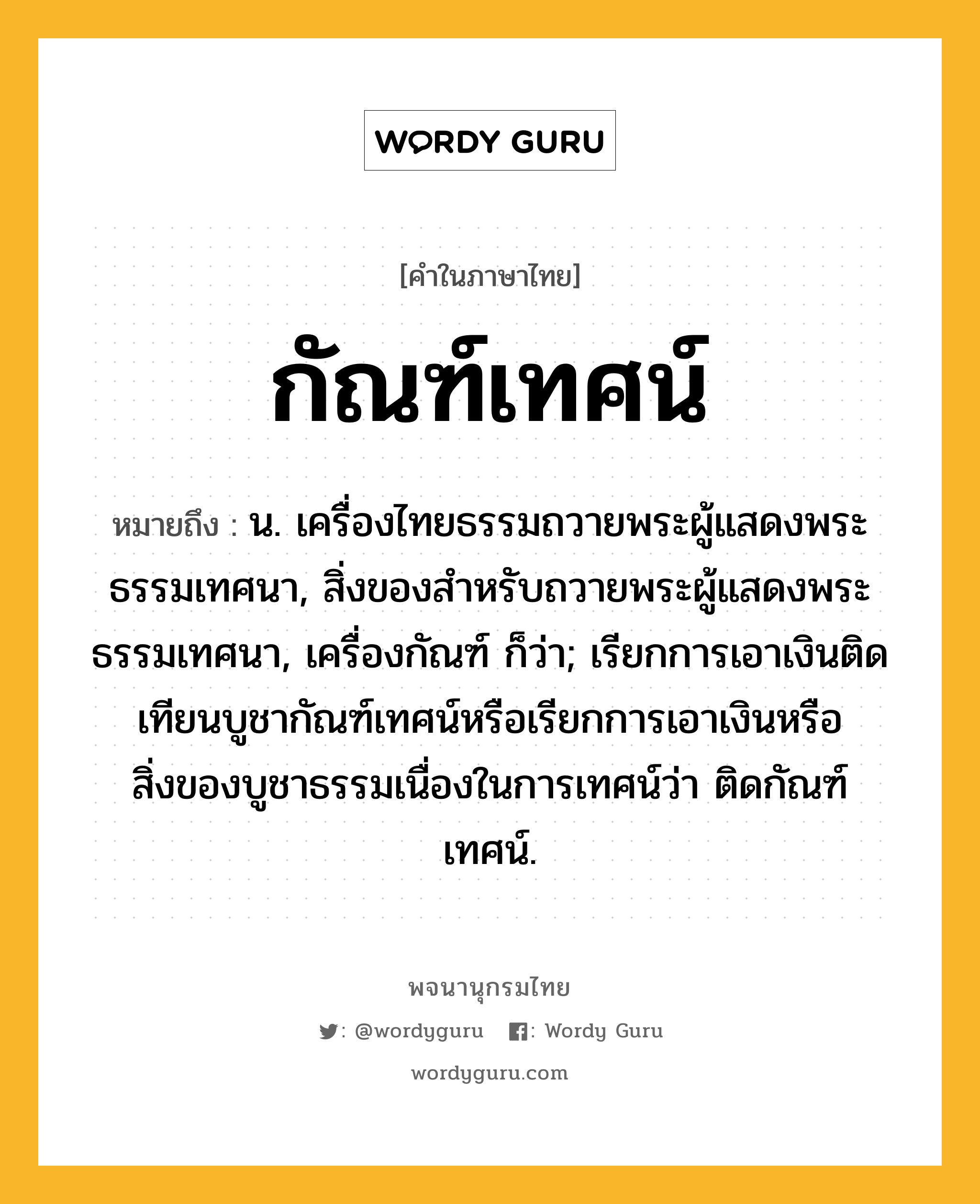 กัณฑ์เทศน์ หมายถึงอะไร?, คำในภาษาไทย กัณฑ์เทศน์ หมายถึง น. เครื่องไทยธรรมถวายพระผู้แสดงพระธรรมเทศนา, สิ่งของสําหรับถวายพระผู้แสดงพระธรรมเทศนา, เครื่องกัณฑ์ ก็ว่า; เรียกการเอาเงินติดเทียนบูชากัณฑ์เทศน์หรือเรียกการเอาเงินหรือสิ่งของบูชาธรรมเนื่องในการเทศน์ว่า ติดกัณฑ์เทศน์.