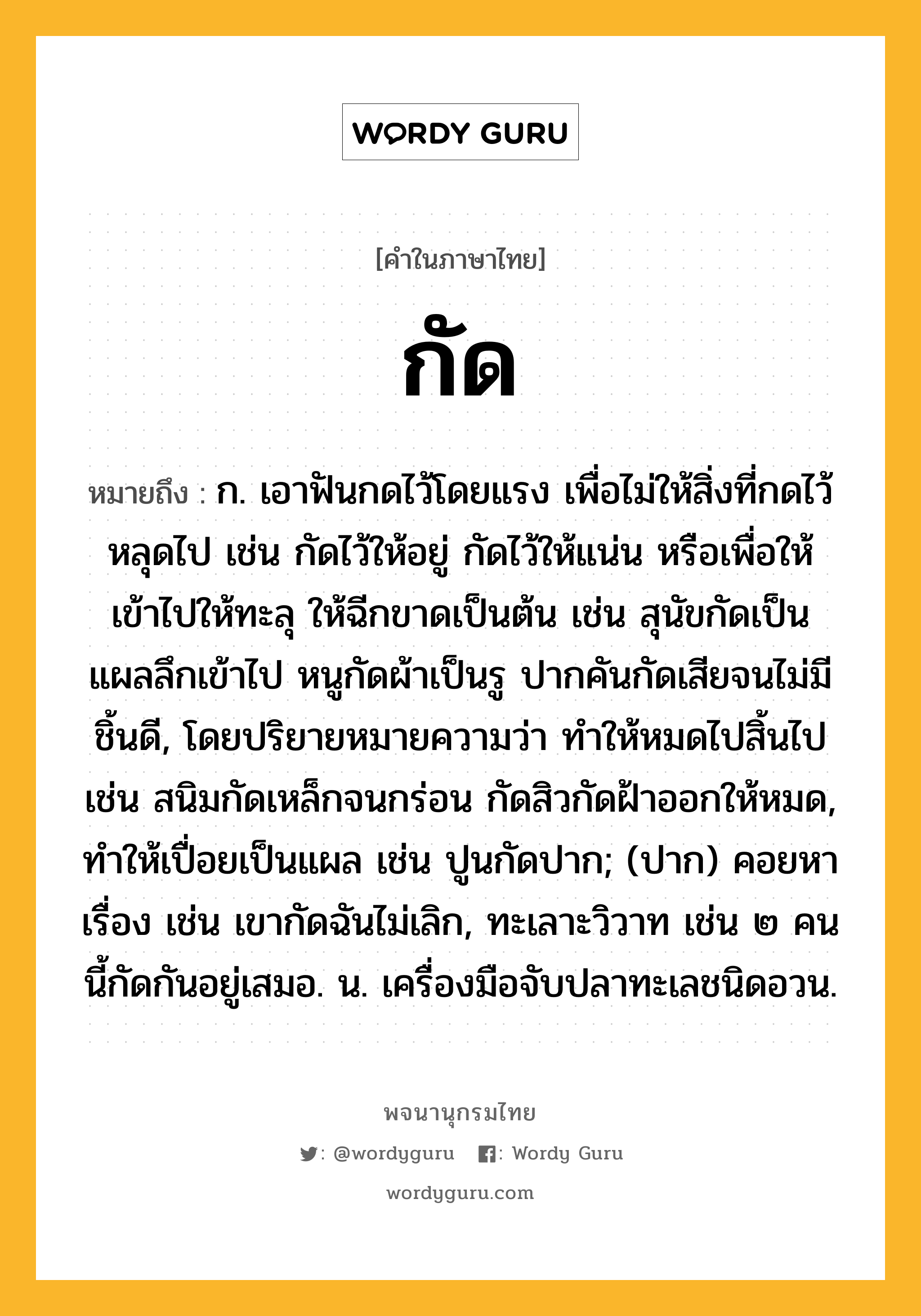 กัด หมายถึงอะไร?, คำในภาษาไทย กัด หมายถึง ก. เอาฟันกดไว้โดยแรง เพื่อไม่ให้สิ่งที่กดไว้หลุดไป เช่น กัดไว้ให้อยู่ กัดไว้ให้แน่น หรือเพื่อให้เข้าไปให้ทะลุ ให้ฉีกขาดเป็นต้น เช่น สุนัขกัดเป็นแผลลึกเข้าไป หนูกัดผ้าเป็นรู ปากคันกัดเสียจนไม่มีชิ้นดี, โดยปริยายหมายความว่า ทําให้หมดไปสิ้นไป เช่น สนิมกัดเหล็กจนกร่อน กัดสิวกัดฝ้าออกให้หมด, ทําให้เปื่อยเป็นแผล เช่น ปูนกัดปาก; (ปาก) คอยหาเรื่อง เช่น เขากัดฉันไม่เลิก, ทะเลาะวิวาท เช่น ๒ คนนี้กัดกันอยู่เสมอ. น. เครื่องมือจับปลาทะเลชนิดอวน.