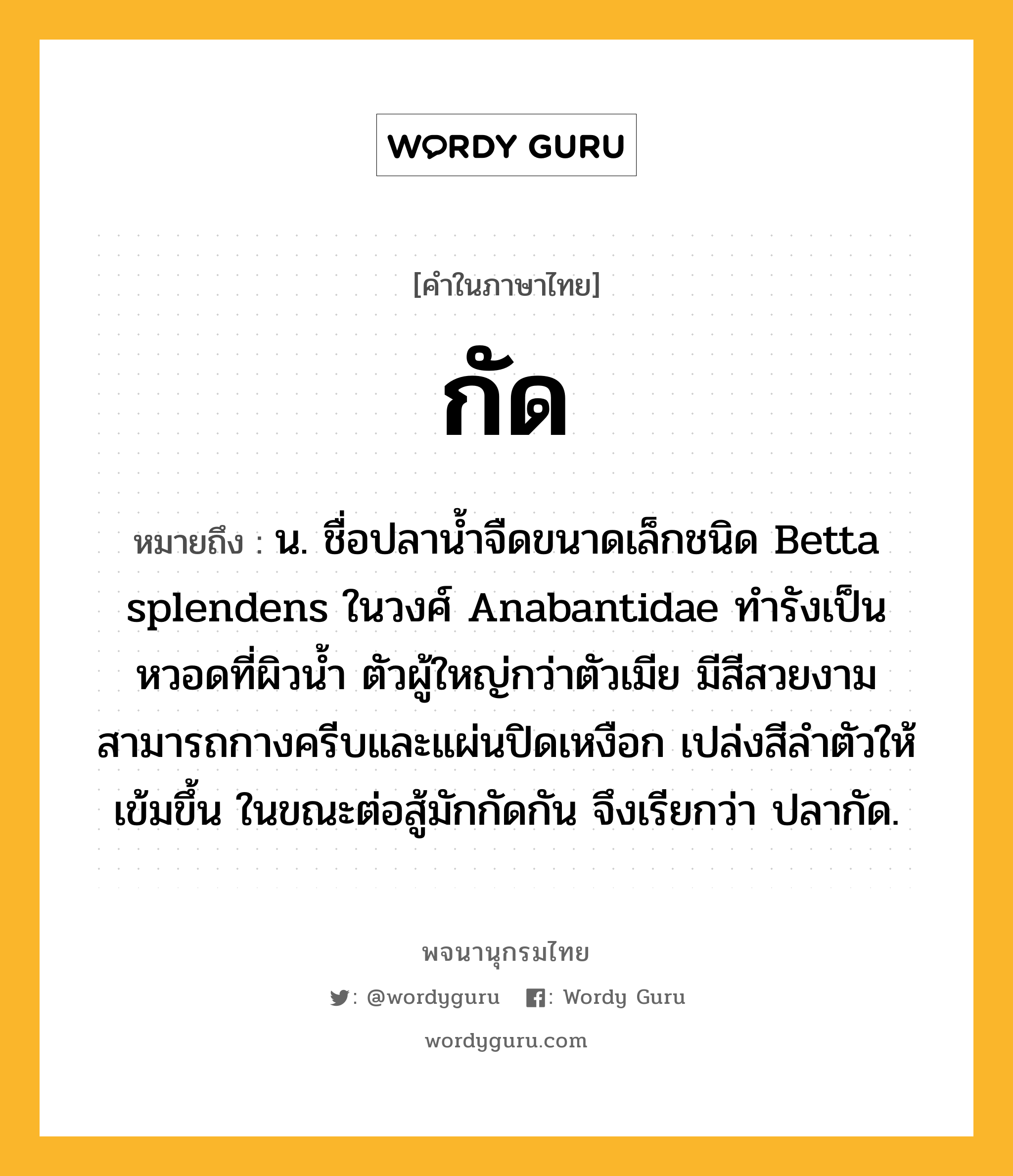 กัด หมายถึงอะไร?, คำในภาษาไทย กัด หมายถึง น. ชื่อปลานํ้าจืดขนาดเล็กชนิด Betta splendens ในวงศ์ Anabantidae ทํารังเป็นหวอดที่ผิวนํ้า ตัวผู้ใหญ่กว่าตัวเมีย มีสีสวยงาม สามารถกางครีบและแผ่นปิดเหงือก เปล่งสีลำตัวให้เข้มขึ้น ในขณะต่อสู้มักกัดกัน จึงเรียกว่า ปลากัด.