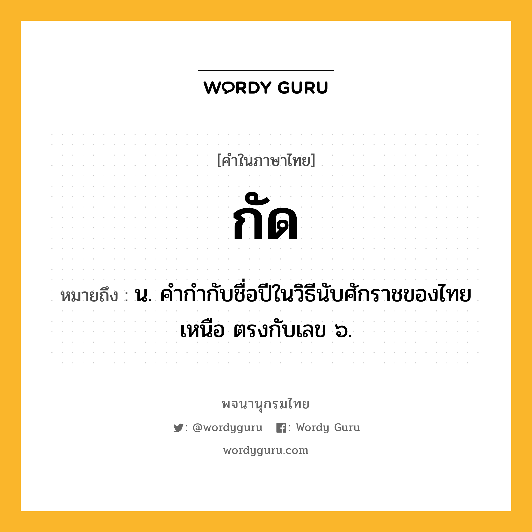 กัด หมายถึงอะไร?, คำในภาษาไทย กัด หมายถึง น. คํากํากับชื่อปีในวิธีนับศักราชของไทยเหนือ ตรงกับเลข ๖.