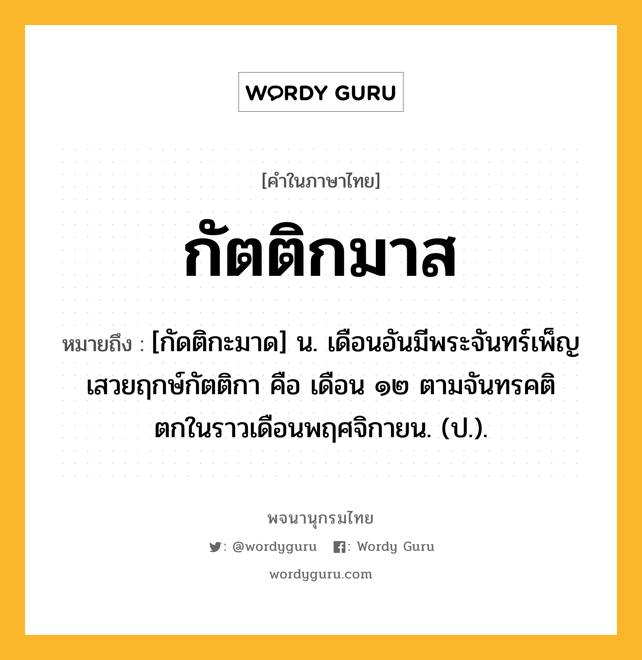 กัตติกมาส หมายถึงอะไร?, คำในภาษาไทย กัตติกมาส หมายถึง [กัดติกะมาด] น. เดือนอันมีพระจันทร์เพ็ญเสวยฤกษ์กัตติกา คือ เดือน ๑๒ ตามจันทรคติ ตกในราวเดือนพฤศจิกายน. (ป.).