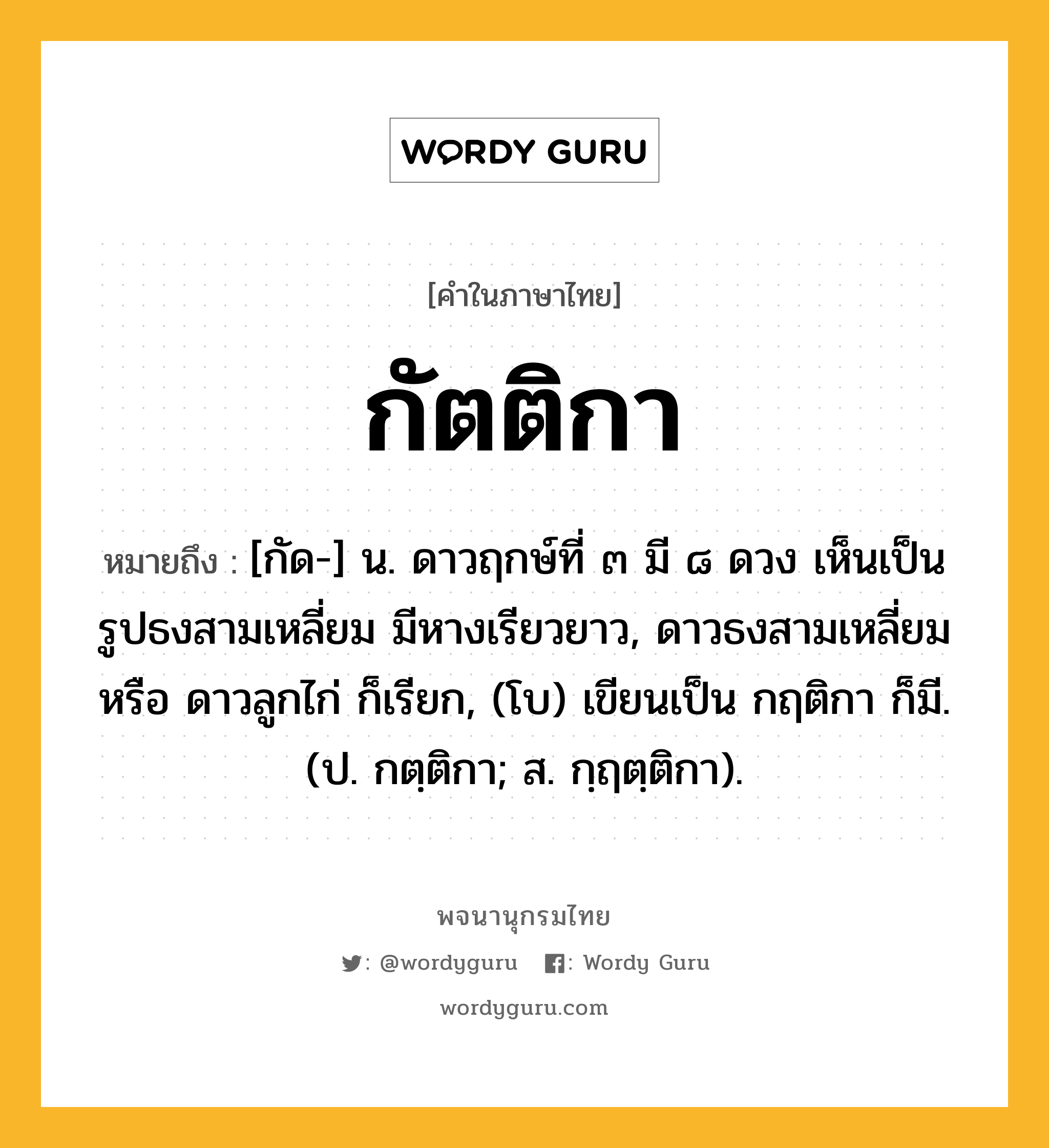 กัตติกา ความหมาย หมายถึงอะไร?, คำในภาษาไทย กัตติกา หมายถึง [กัด-] น. ดาวฤกษ์ที่ ๓ มี ๘ ดวง เห็นเป็นรูปธงสามเหลี่ยม มีหางเรียวยาว, ดาวธงสามเหลี่ยม หรือ ดาวลูกไก่ ก็เรียก, (โบ) เขียนเป็น กฤติกา ก็มี. (ป. กตฺติกา; ส. กฺฤตฺติกา).