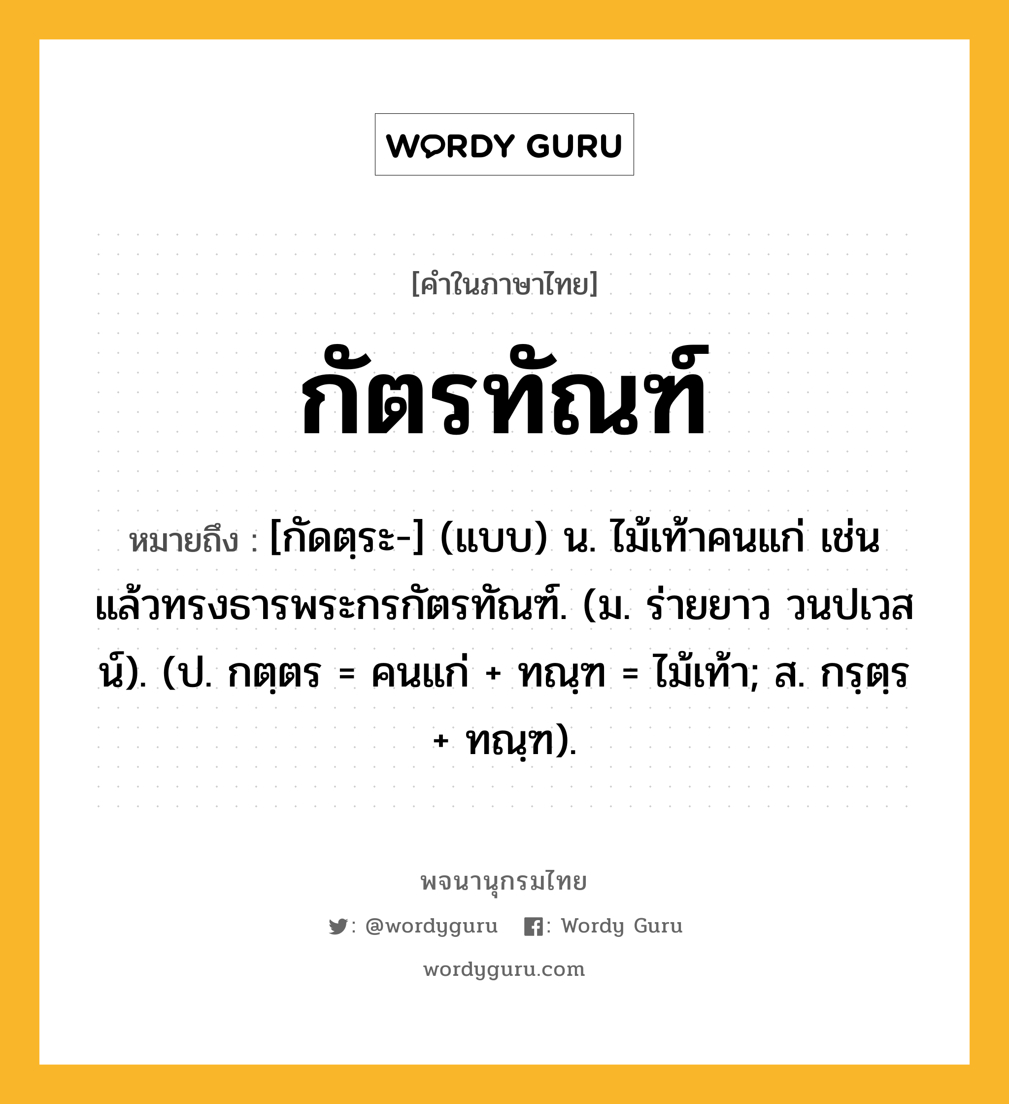 กัตรทัณฑ์ ความหมาย หมายถึงอะไร?, คำในภาษาไทย กัตรทัณฑ์ หมายถึง [กัดตฺระ-] (แบบ) น. ไม้เท้าคนแก่ เช่น แล้วทรงธารพระกรกัตรทัณฑ์. (ม. ร่ายยาว วนปเวสน์). (ป. กตฺตร = คนแก่ + ทณฺฑ = ไม้เท้า; ส. กรฺตฺร + ทณฺฑ).