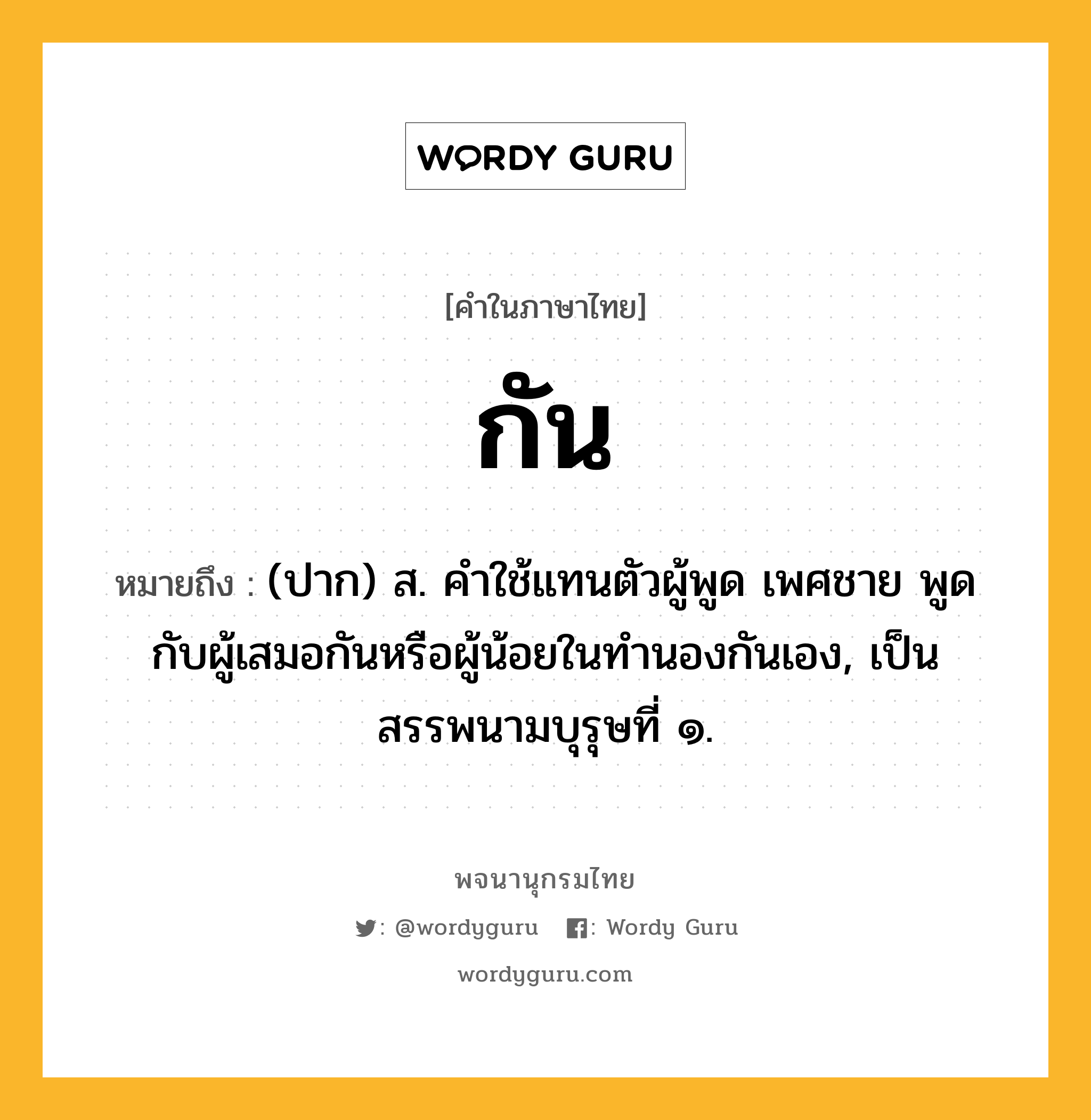 กัน หมายถึงอะไร?, คำในภาษาไทย กัน หมายถึง (ปาก) ส. คําใช้แทนตัวผู้พูด เพศชาย พูดกับผู้เสมอกันหรือผู้น้อยในทํานองกันเอง, เป็นสรรพนามบุรุษที่ ๑.