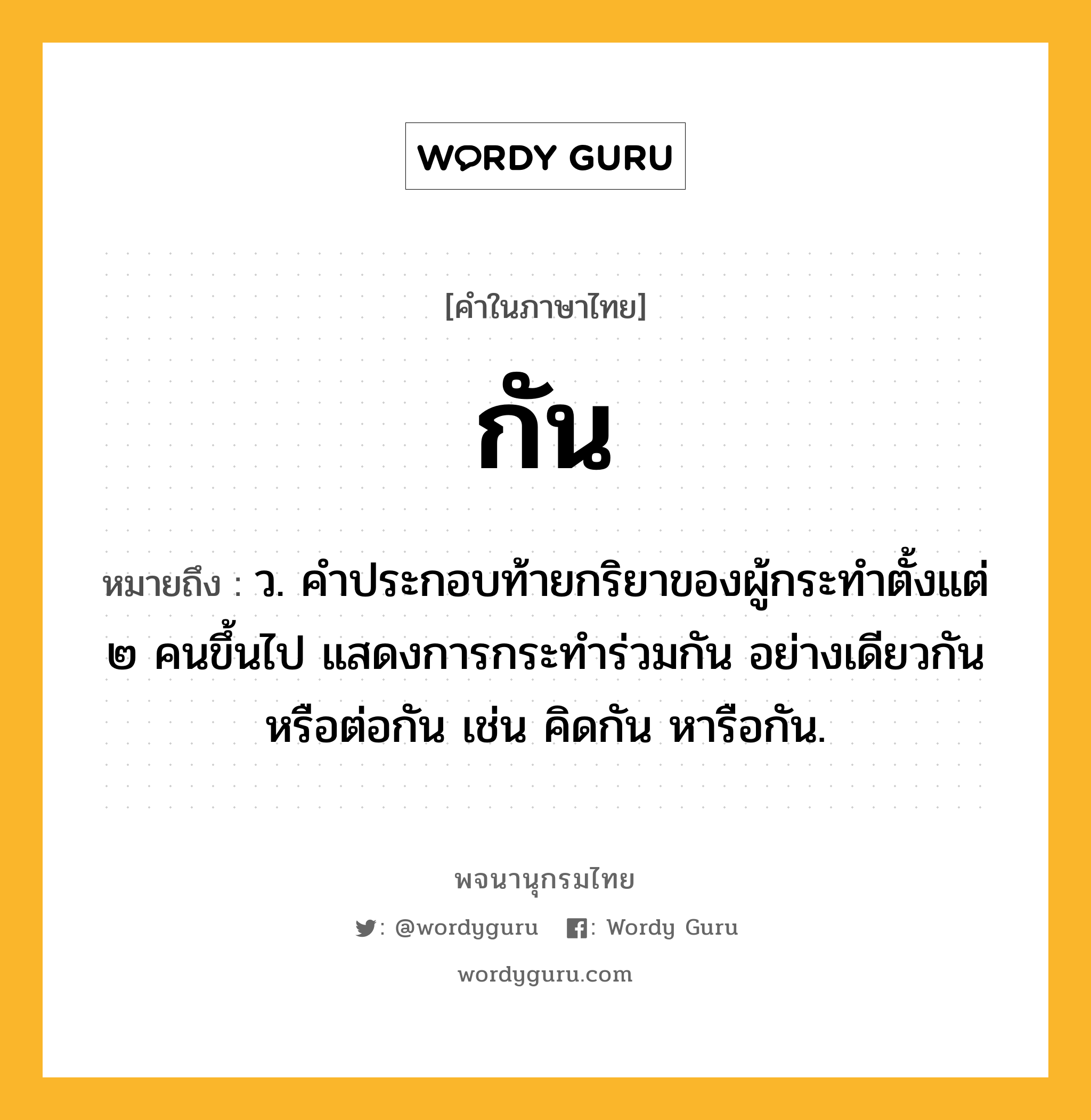 กัน หมายถึงอะไร?, คำในภาษาไทย กัน หมายถึง ว. คําประกอบท้ายกริยาของผู้กระทําตั้งแต่ ๒ คนขึ้นไป แสดงการกระทําร่วมกัน อย่างเดียวกัน หรือต่อกัน เช่น คิดกัน หารือกัน.