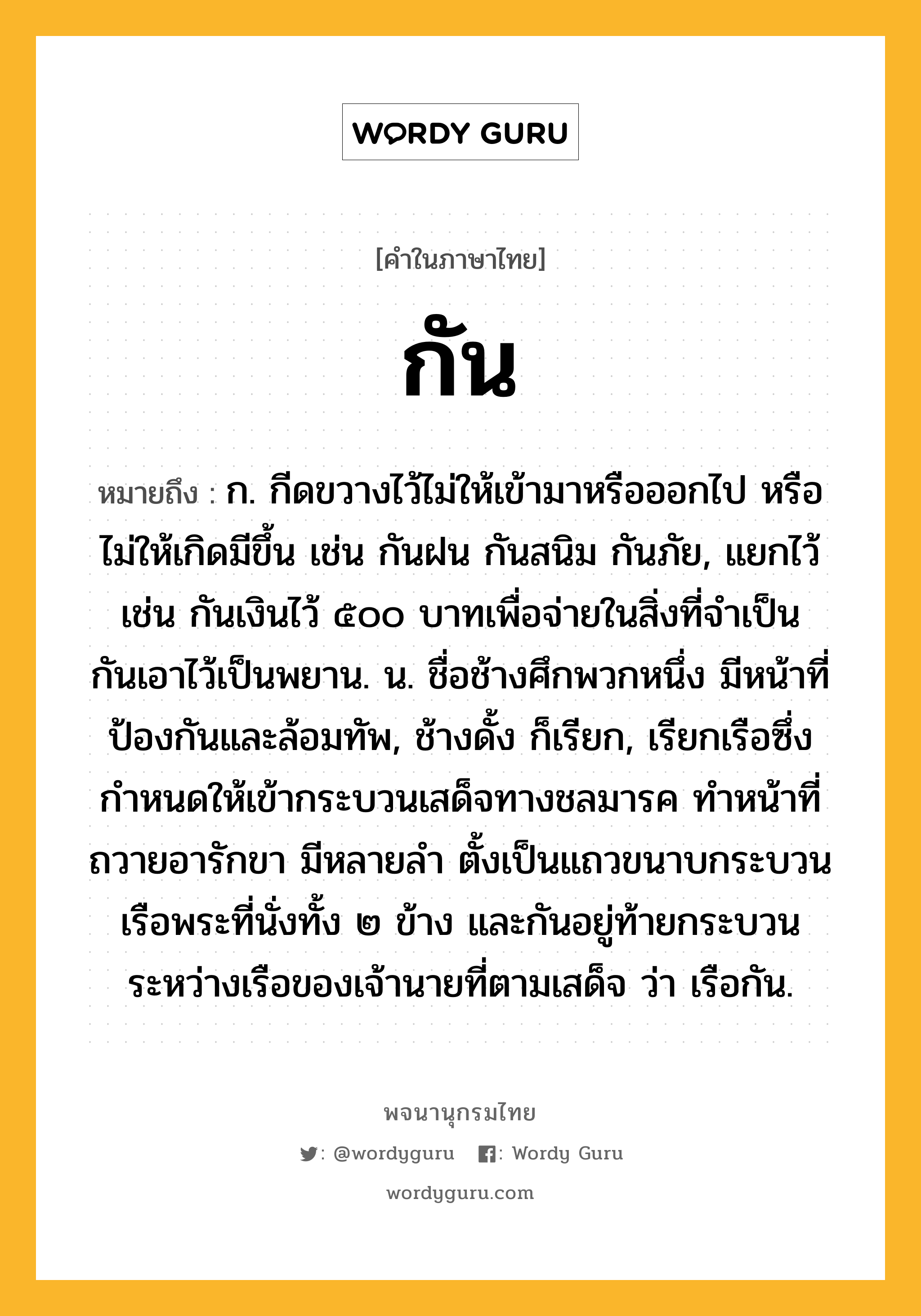 กัน หมายถึงอะไร?, คำในภาษาไทย กัน หมายถึง ก. กีดขวางไว้ไม่ให้เข้ามาหรือออกไป หรือไม่ให้เกิดมีขึ้น เช่น กันฝน กันสนิม กันภัย, แยกไว้ เช่น กันเงินไว้ ๕๐๐ บาทเพื่อจ่ายในสิ่งที่จําเป็น กันเอาไว้เป็นพยาน. น. ชื่อช้างศึกพวกหนึ่ง มีหน้าที่ป้องกันและล้อมทัพ, ช้างดั้ง ก็เรียก, เรียกเรือซึ่งกำหนดให้เข้ากระบวนเสด็จทางชลมารค ทำหน้าที่ถวายอารักขา มีหลายลำ ตั้งเป็นแถวขนาบกระบวนเรือพระที่นั่งทั้ง ๒ ข้าง และกันอยู่ท้ายกระบวนระหว่างเรือของเจ้านายที่ตามเสด็จ ว่า เรือกัน.