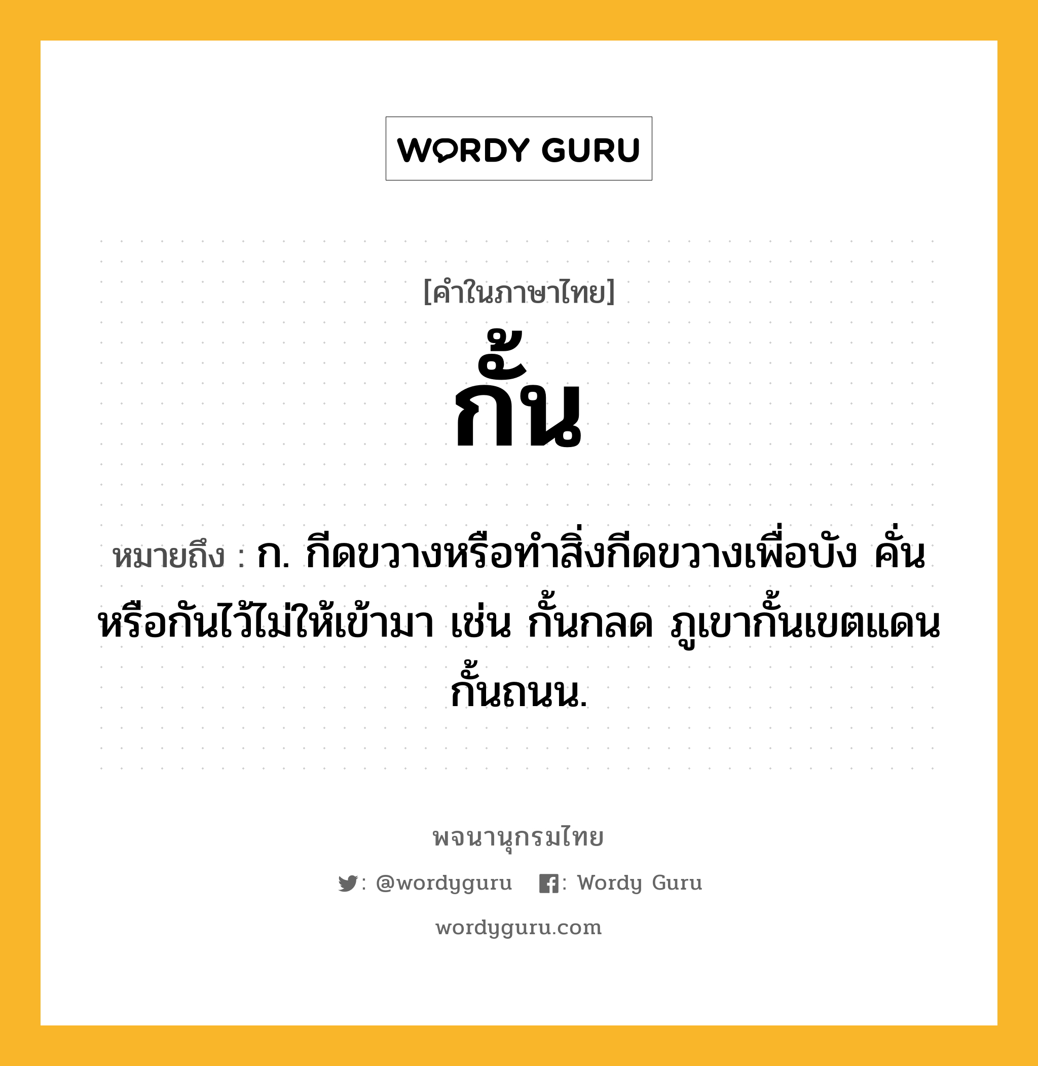 กั้น หมายถึงอะไร?, คำในภาษาไทย กั้น หมายถึง ก. กีดขวางหรือทําสิ่งกีดขวางเพื่อบัง คั่น หรือกันไว้ไม่ให้เข้ามา เช่น กั้นกลด ภูเขากั้นเขตแดน กั้นถนน.