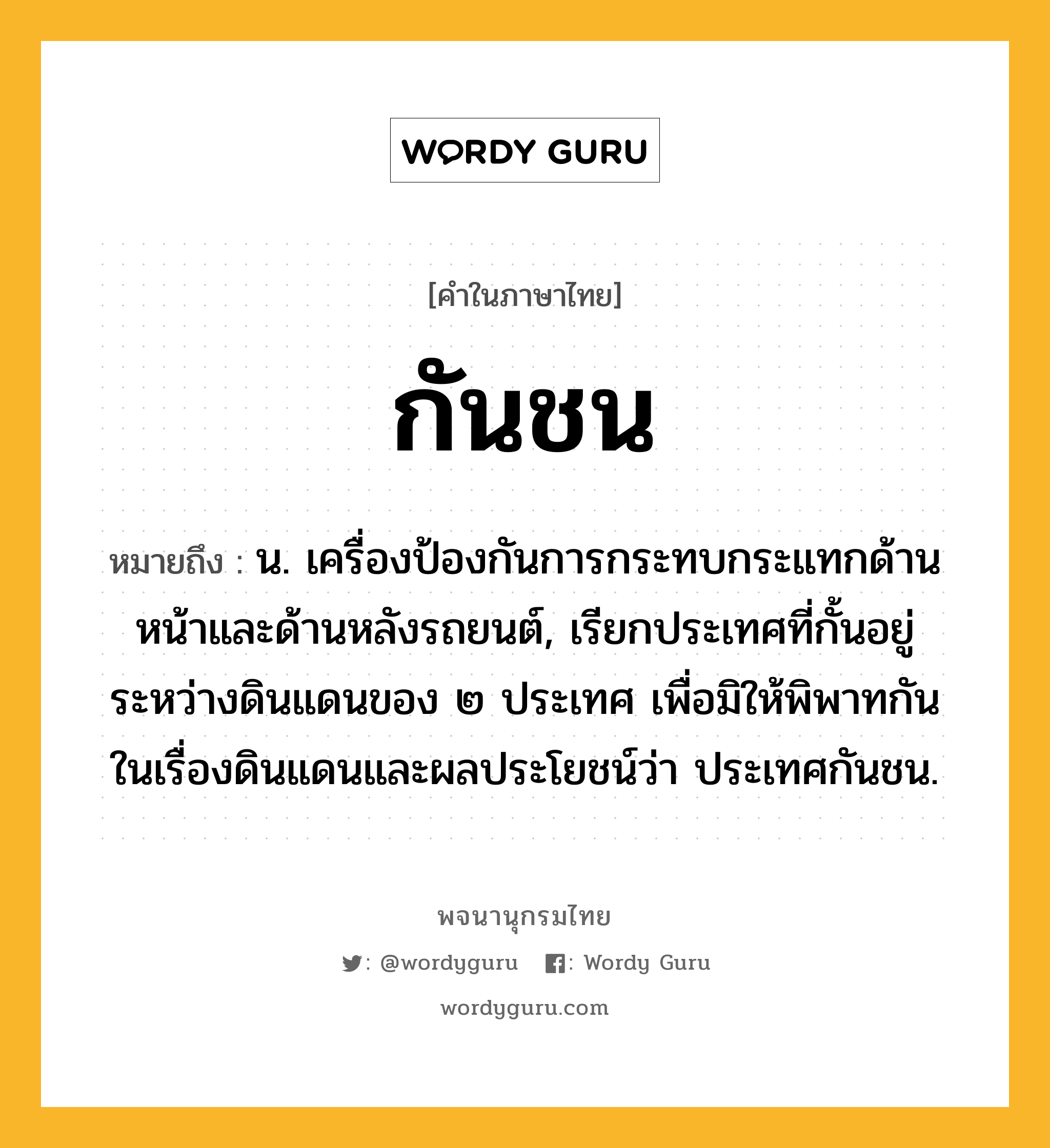 กันชน หมายถึงอะไร?, คำในภาษาไทย กันชน หมายถึง น. เครื่องป้องกันการกระทบกระแทกด้านหน้าและด้านหลังรถยนต์, เรียกประเทศที่กั้นอยู่ระหว่างดินแดนของ ๒ ประเทศ เพื่อมิให้พิพาทกันในเรื่องดินแดนและผลประโยชน์ว่า ประเทศกันชน.