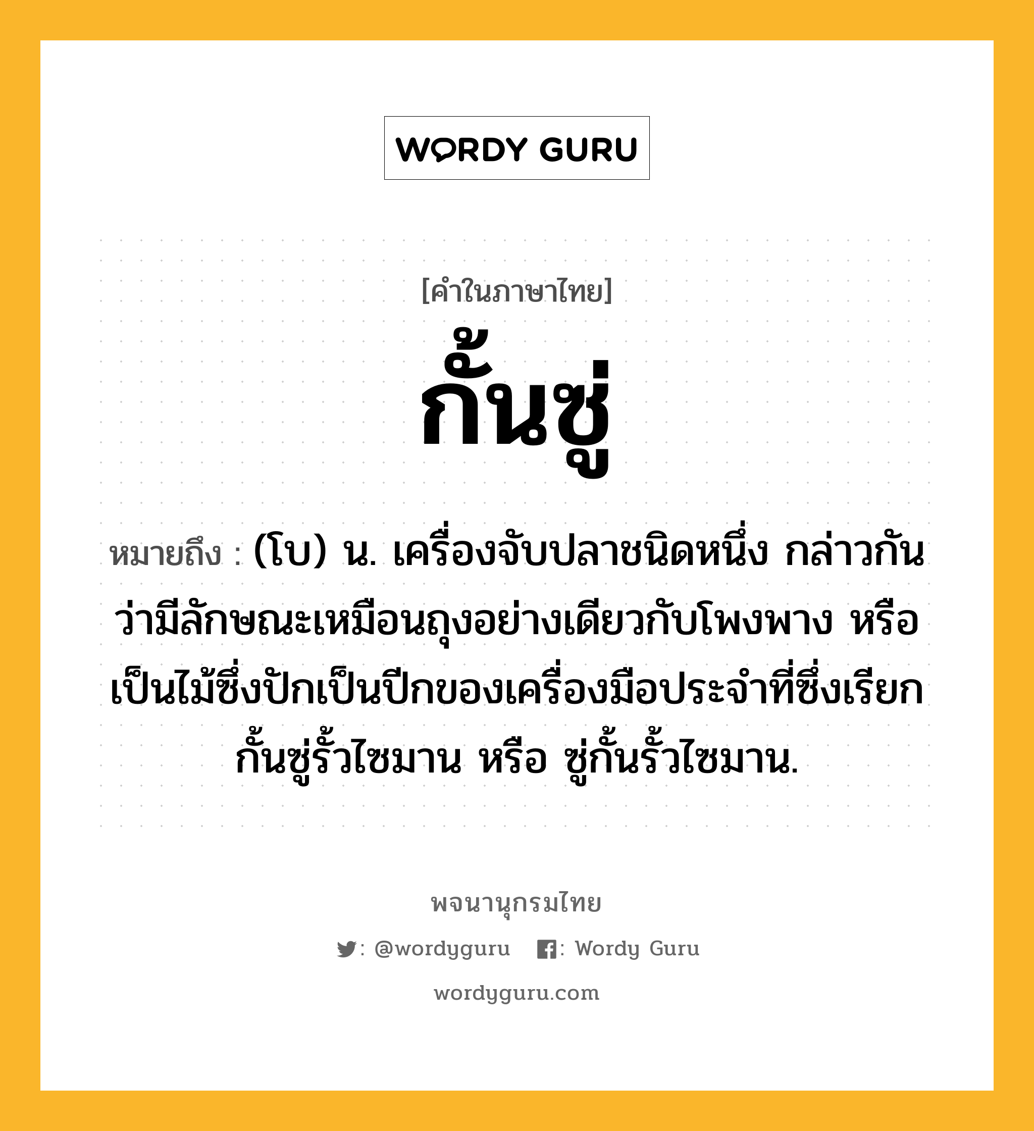 กั้นซู่ หมายถึงอะไร?, คำในภาษาไทย กั้นซู่ หมายถึง (โบ) น. เครื่องจับปลาชนิดหนึ่ง กล่าวกันว่ามีลักษณะเหมือนถุงอย่างเดียวกับโพงพาง หรือเป็นไม้ซึ่งปักเป็นปีกของเครื่องมือประจําที่ซึ่งเรียก กั้นซู่รั้วไซมาน หรือ ซู่กั้นรั้วไซมาน.