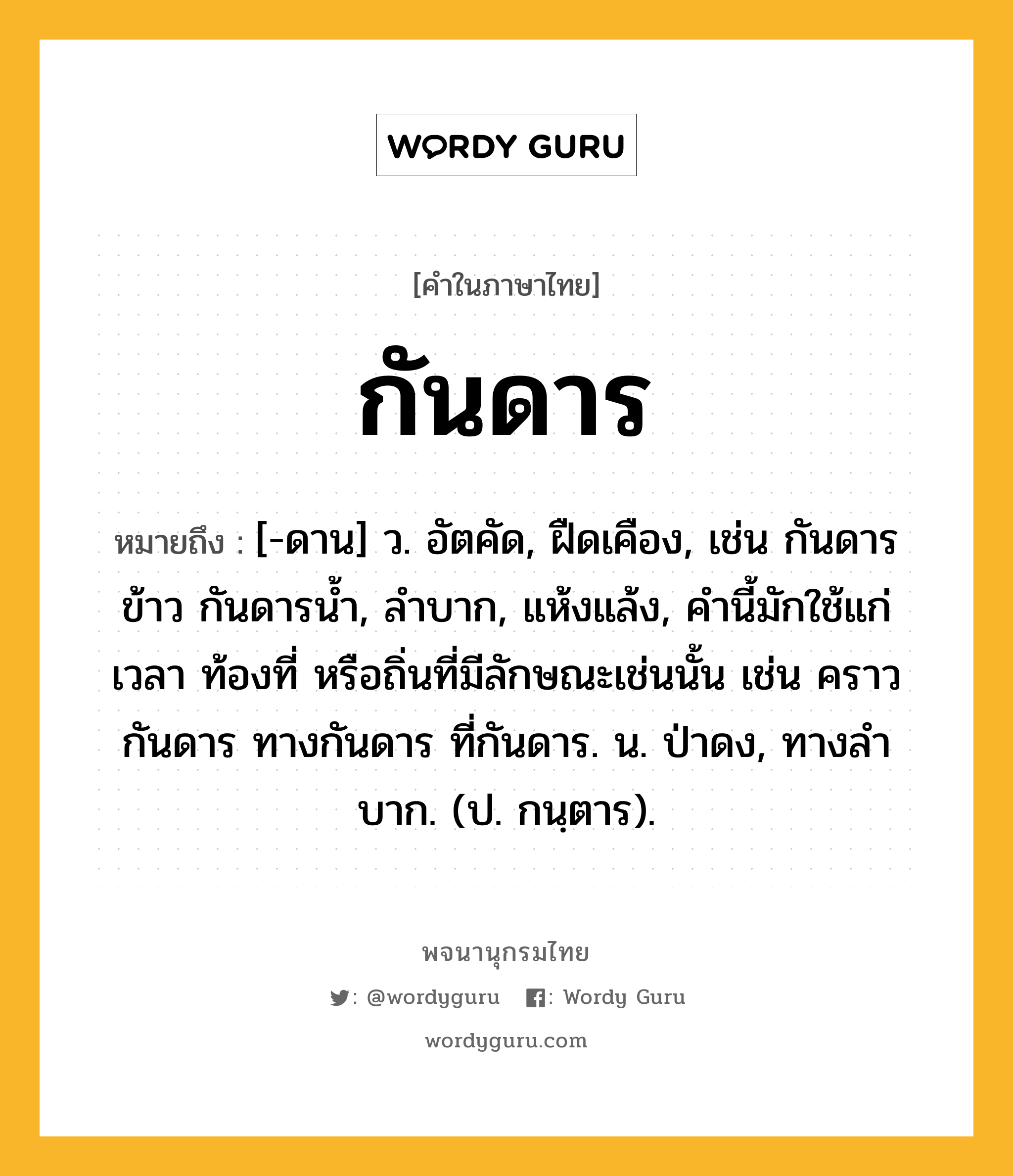 กันดาร หมายถึงอะไร?, คำในภาษาไทย กันดาร หมายถึง [-ดาน] ว. อัตคัด, ฝืดเคือง, เช่น กันดารข้าว กันดารน้ำ, ลําบาก, แห้งแล้ง, คํานี้มักใช้แก่เวลา ท้องที่ หรือถิ่นที่มีลักษณะเช่นนั้น เช่น คราวกันดาร ทางกันดาร ที่กันดาร. น. ป่าดง, ทางลําบาก. (ป. กนฺตาร).