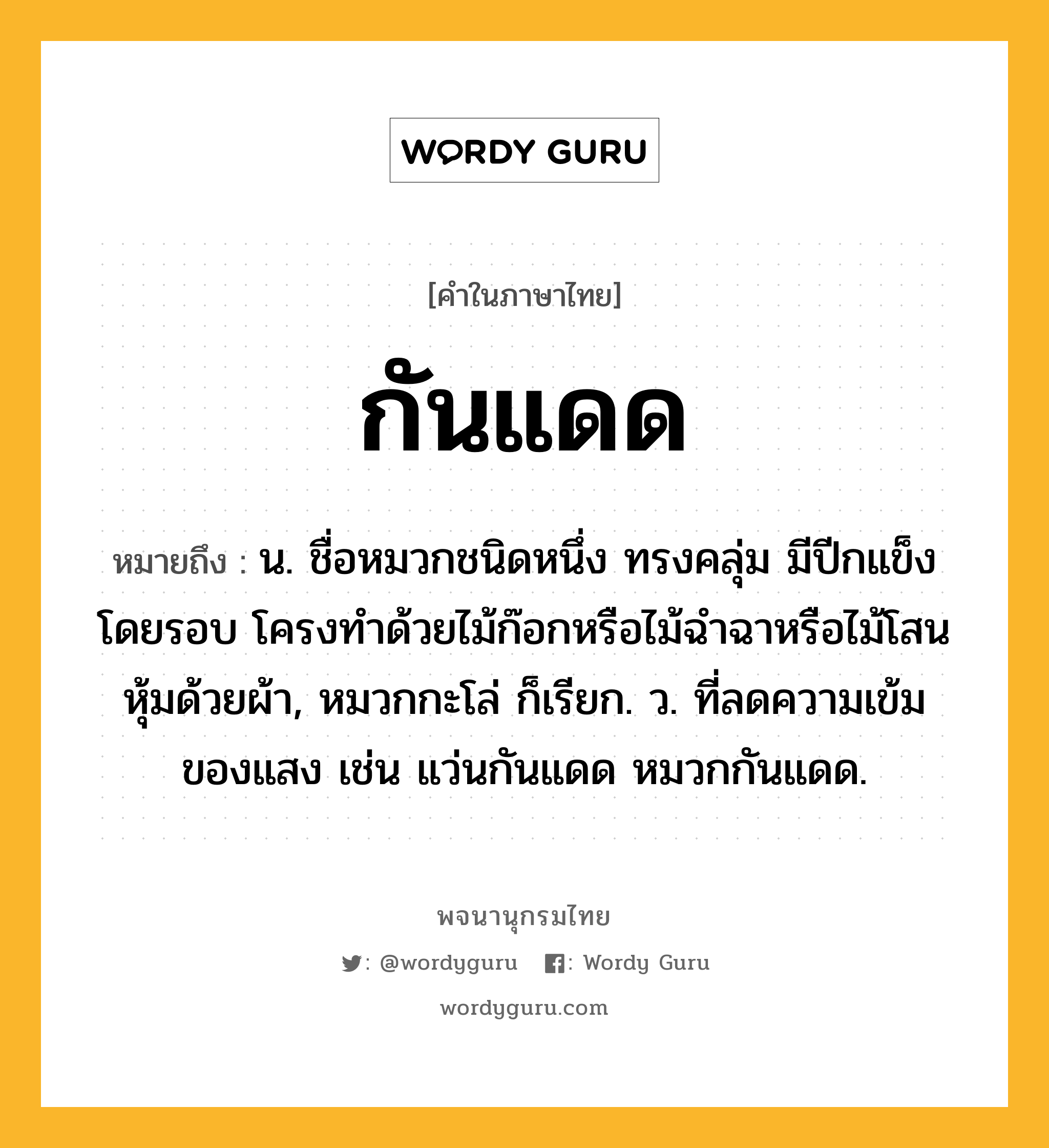 กันแดด หมายถึงอะไร?, คำในภาษาไทย กันแดด หมายถึง น. ชื่อหมวกชนิดหนึ่ง ทรงคลุ่ม มีปีกแข็งโดยรอบ โครงทำด้วยไม้ก๊อกหรือไม้ฉำฉาหรือไม้โสน หุ้มด้วยผ้า, หมวกกะโล่ ก็เรียก. ว. ที่ลดความเข้มของแสง เช่น แว่นกันแดด หมวกกันแดด.