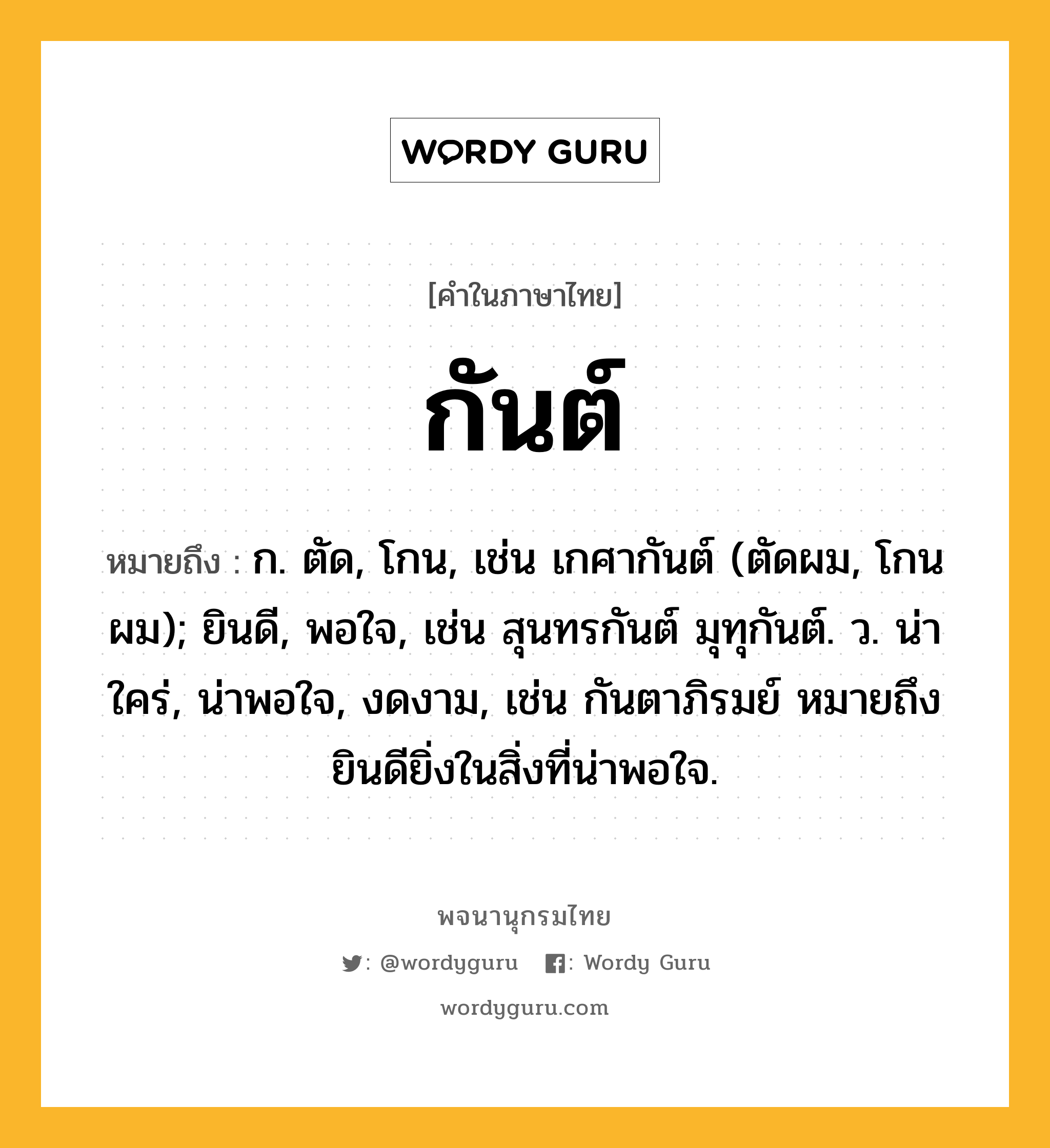 กันต์ หมายถึงอะไร?, คำในภาษาไทย กันต์ หมายถึง ก. ตัด, โกน, เช่น เกศากันต์ (ตัดผม, โกนผม); ยินดี, พอใจ, เช่น สุนทรกันต์ มุทุกันต์. ว. น่าใคร่, น่าพอใจ, งดงาม, เช่น กันตาภิรมย์ หมายถึง ยินดียิ่งในสิ่งที่น่าพอใจ.