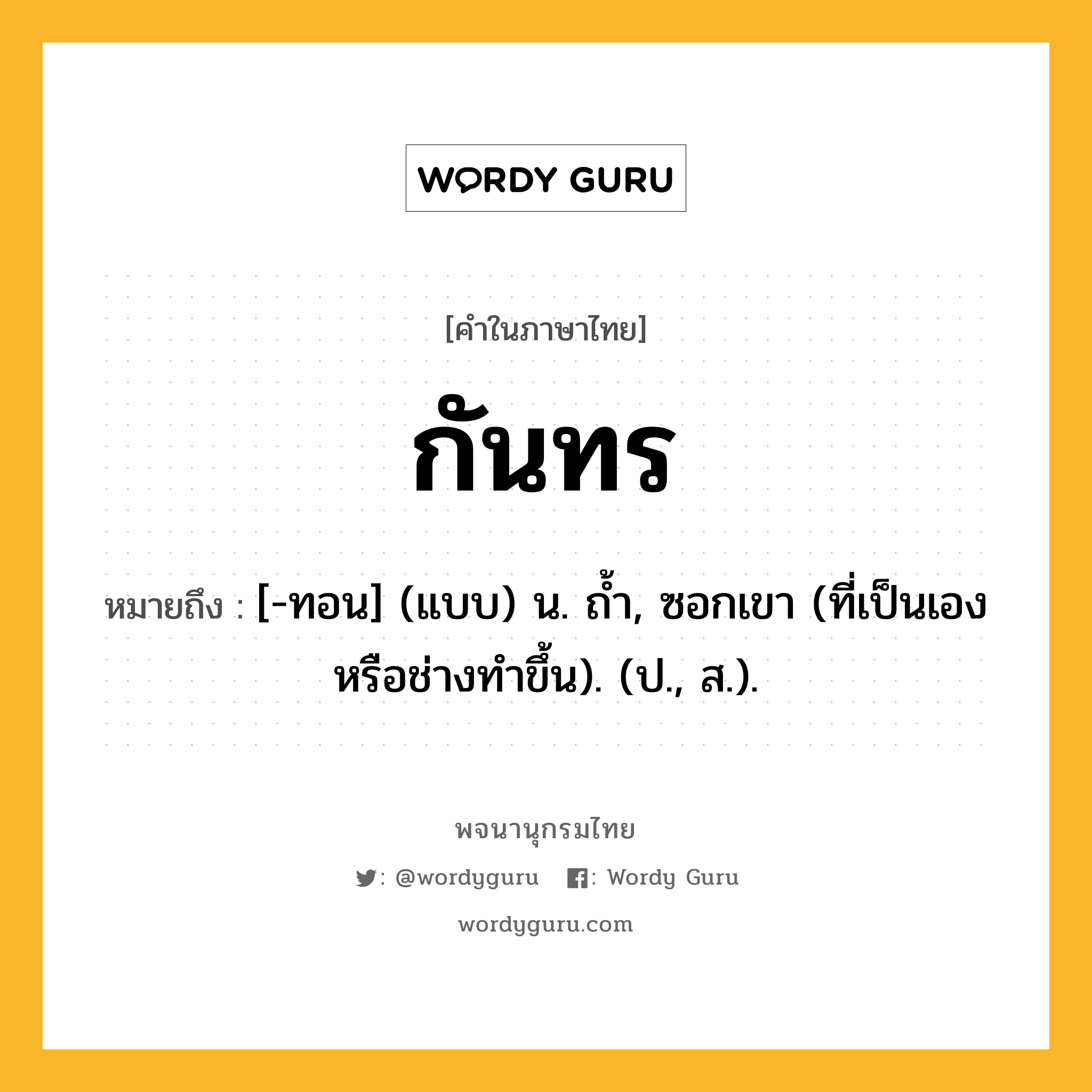 กันทร หมายถึงอะไร?, คำในภาษาไทย กันทร หมายถึง [-ทอน] (แบบ) น. ถํ้า, ซอกเขา (ที่เป็นเองหรือช่างทําขึ้น). (ป., ส.).