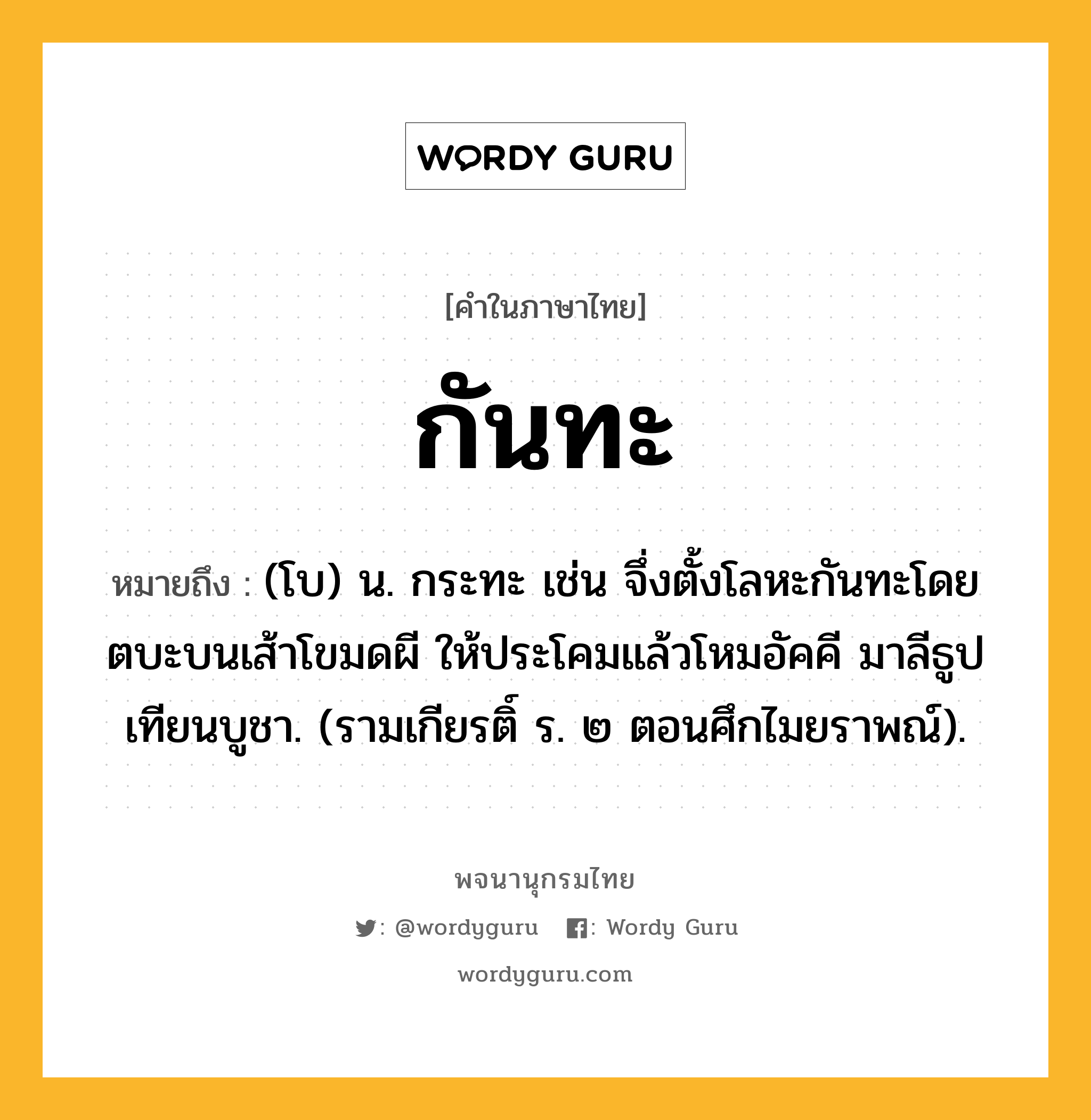 กันทะ หมายถึงอะไร?, คำในภาษาไทย กันทะ หมายถึง (โบ) น. กระทะ เช่น จึ่งตั้งโลหะกันทะโดยตบะบนเส้าโขมดผี ให้ประโคมแล้วโหมอัคคี มาลีธูปเทียนบูชา. (รามเกียรติ์ ร. ๒ ตอนศึกไมยราพณ์).