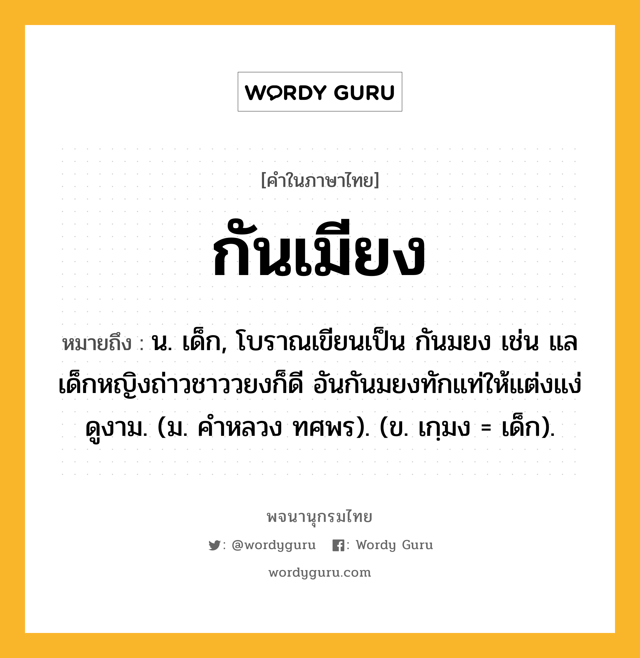 กันเมียง ความหมาย หมายถึงอะไร?, คำในภาษาไทย กันเมียง หมายถึง น. เด็ก, โบราณเขียนเป็น กันมยง เช่น แลเด็กหญิงถ่าวชาววยงก็ดี อันกันมยงทักแท่ให้แต่งแง่ดูงาม. (ม. คําหลวง ทศพร). (ข. เกฺมง = เด็ก).