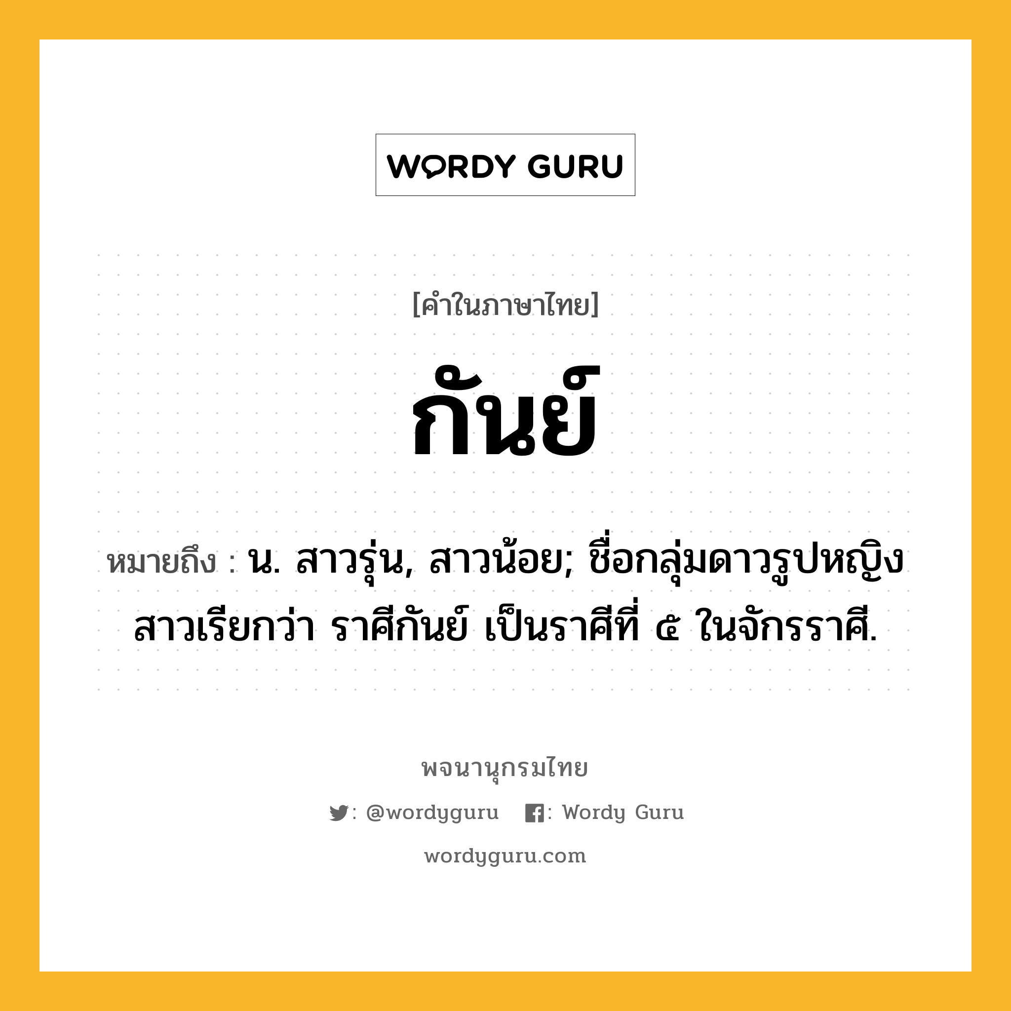 กันย์ หมายถึงอะไร?, คำในภาษาไทย กันย์ หมายถึง น. สาวรุ่น, สาวน้อย; ชื่อกลุ่มดาวรูปหญิงสาวเรียกว่า ราศีกันย์ เป็นราศีที่ ๕ ในจักรราศี.