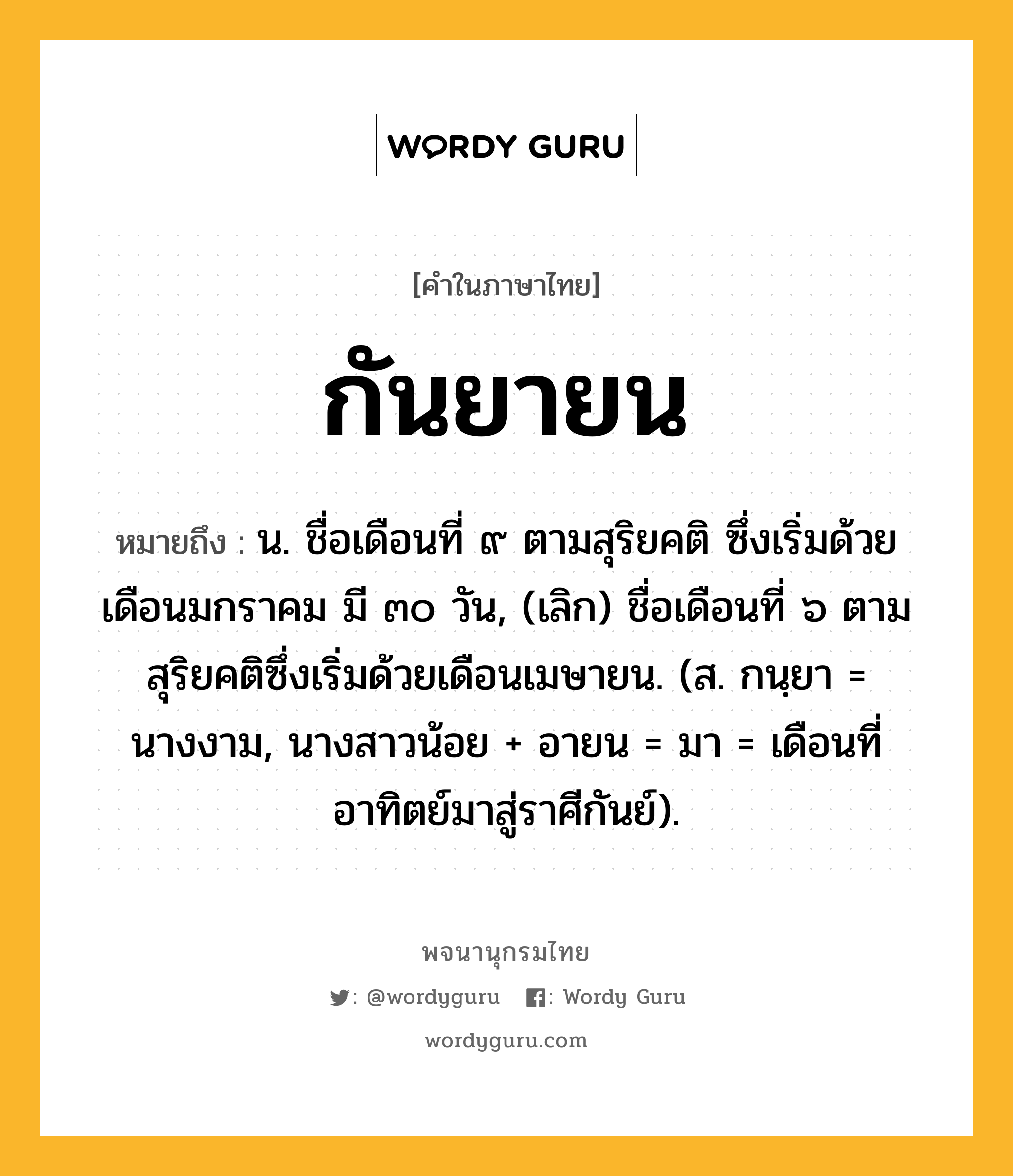 กันยายน หมายถึงอะไร?, คำในภาษาไทย กันยายน หมายถึง น. ชื่อเดือนที่ ๙ ตามสุริยคติ ซึ่งเริ่มด้วยเดือนมกราคม มี ๓๐ วัน, (เลิก) ชื่อเดือนที่ ๖ ตามสุริยคติซึ่งเริ่มด้วยเดือนเมษายน. (ส. กนฺยา = นางงาม, นางสาวน้อย + อายน = มา = เดือนที่อาทิตย์มาสู่ราศีกันย์).