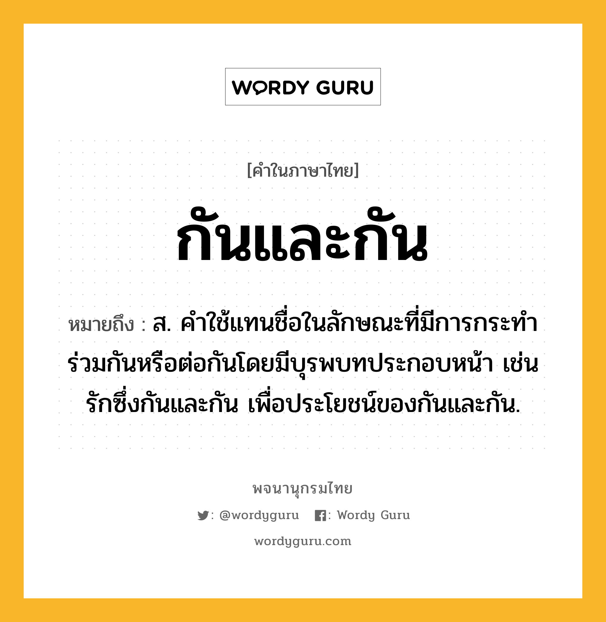 กันและกัน หมายถึงอะไร?, คำในภาษาไทย กันและกัน หมายถึง ส. คําใช้แทนชื่อในลักษณะที่มีการกระทําร่วมกันหรือต่อกันโดยมีบุรพบทประกอบหน้า เช่น รักซึ่งกันและกัน เพื่อประโยชน์ของกันและกัน.