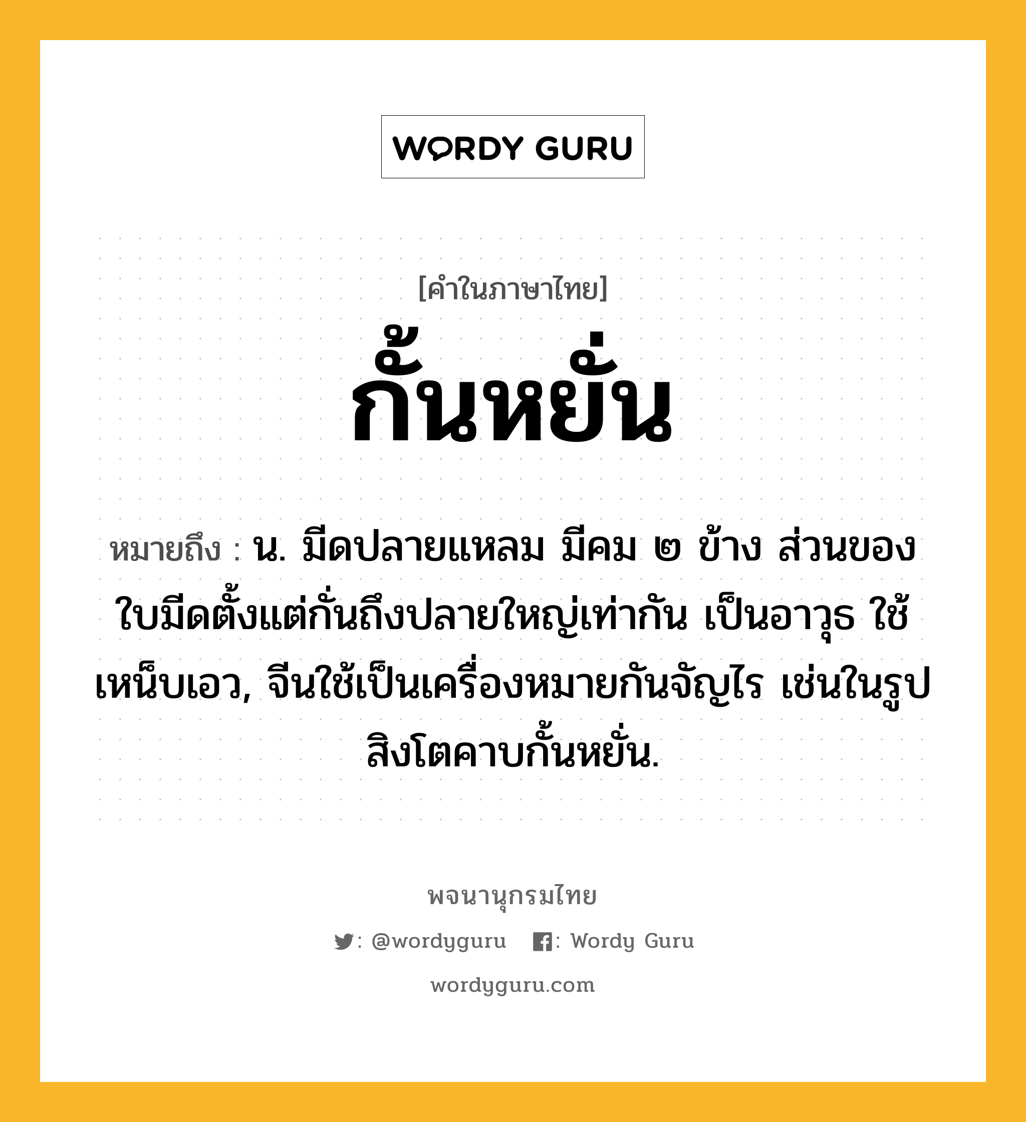 กั้นหยั่น หมายถึงอะไร?, คำในภาษาไทย กั้นหยั่น หมายถึง น. มีดปลายแหลม มีคม ๒ ข้าง ส่วนของใบมีดตั้งแต่กั่นถึงปลายใหญ่เท่ากัน เป็นอาวุธ ใช้เหน็บเอว, จีนใช้เป็นเครื่องหมายกันจัญไร เช่นในรูปสิงโตคาบกั้นหยั่น.