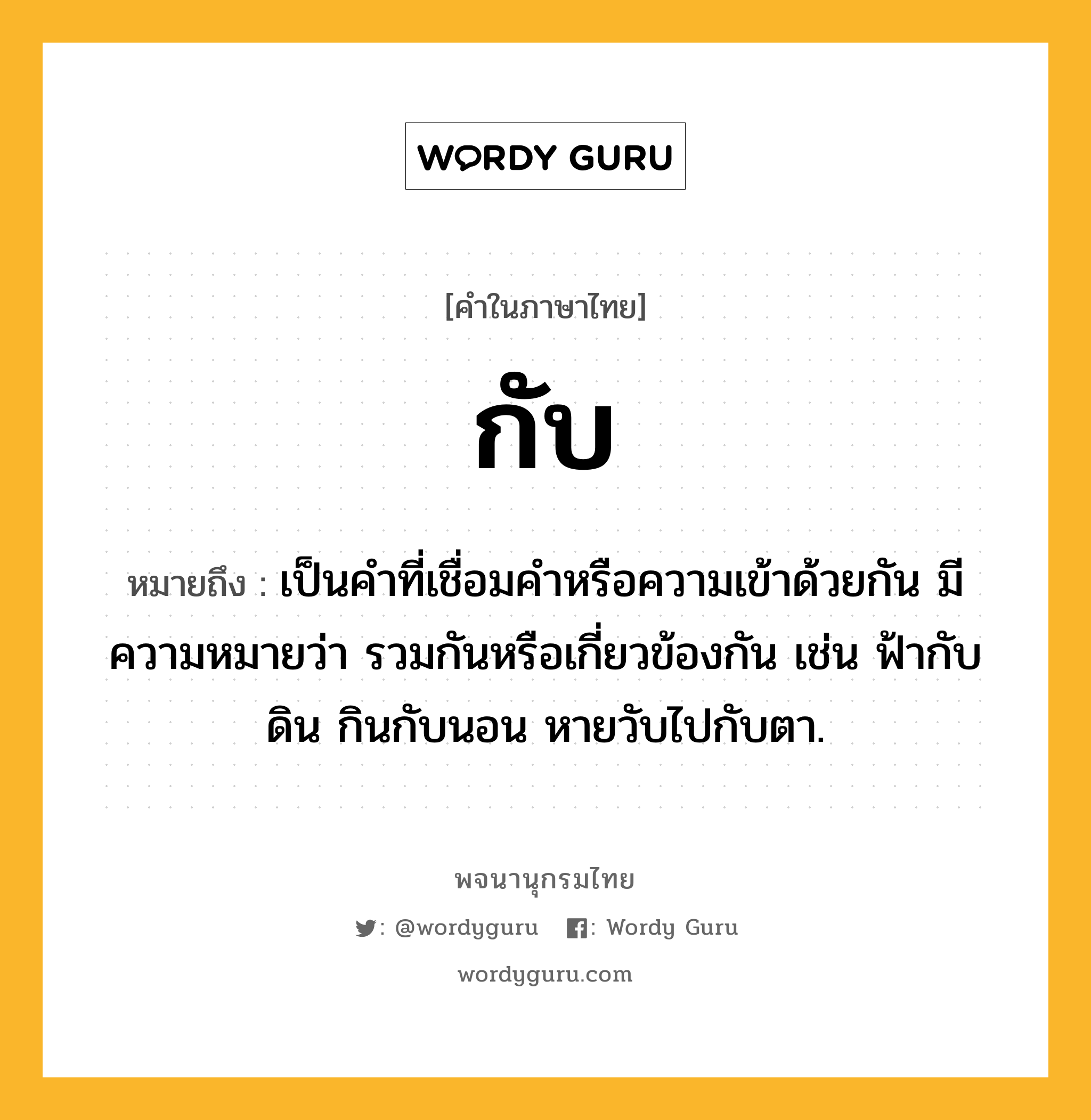 กับ หมายถึงอะไร?, คำในภาษาไทย กับ หมายถึง เป็นคําที่เชื่อมคําหรือความเข้าด้วยกัน มีความหมายว่า รวมกันหรือเกี่ยวข้องกัน เช่น ฟ้ากับดิน กินกับนอน หายวับไปกับตา.