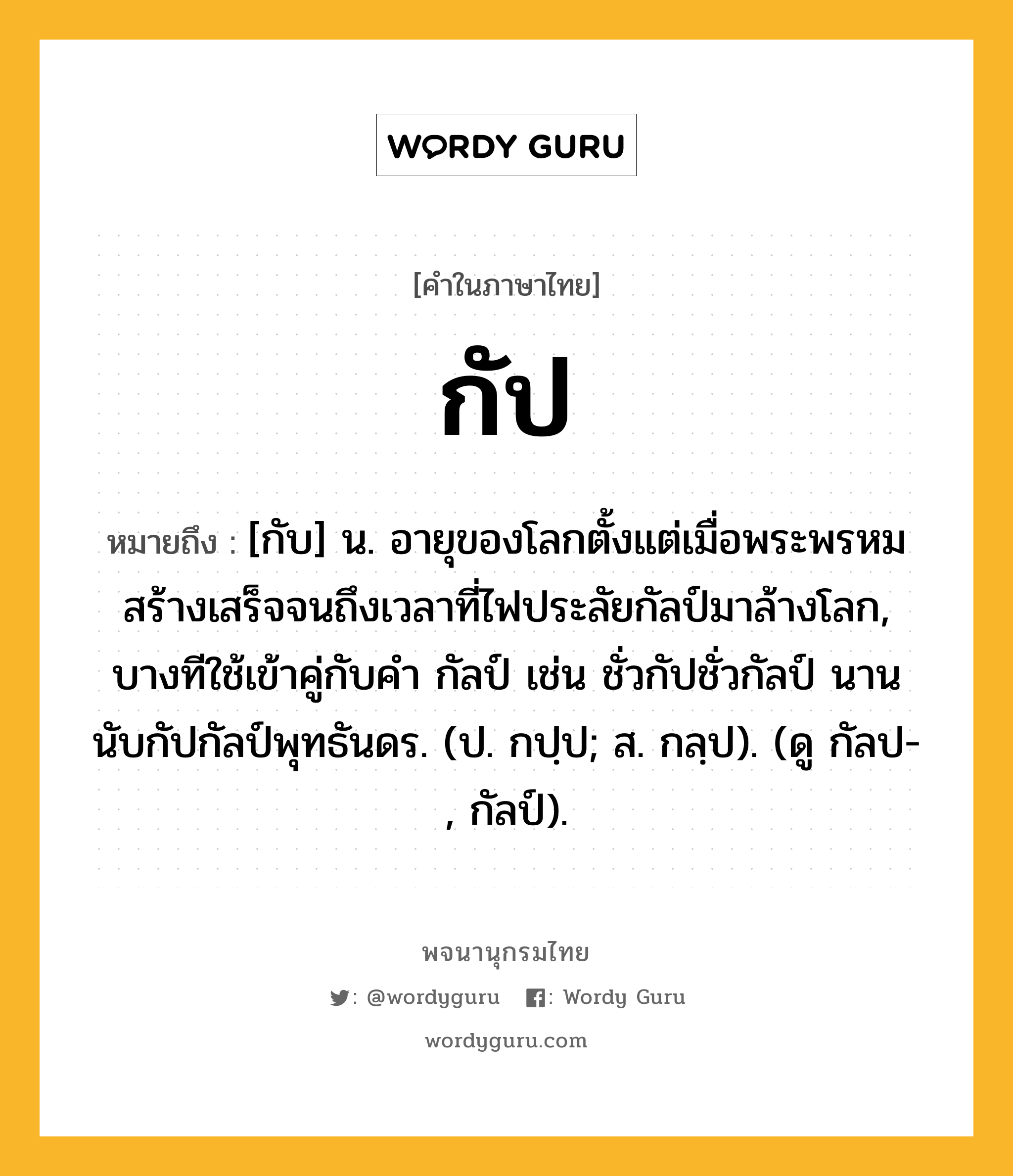 กัป ความหมาย หมายถึงอะไร?, คำในภาษาไทย กัป หมายถึง [กับ] น. อายุของโลกตั้งแต่เมื่อพระพรหมสร้างเสร็จจนถึงเวลาที่ไฟประลัยกัลป์มาล้างโลก, บางทีใช้เข้าคู่กับคํา กัลป์ เช่น ชั่วกัปชั่วกัลป์ นานนับกัปกัลป์พุทธันดร. (ป. กปฺป; ส. กลฺป). (ดู กัลป-, กัลป์).