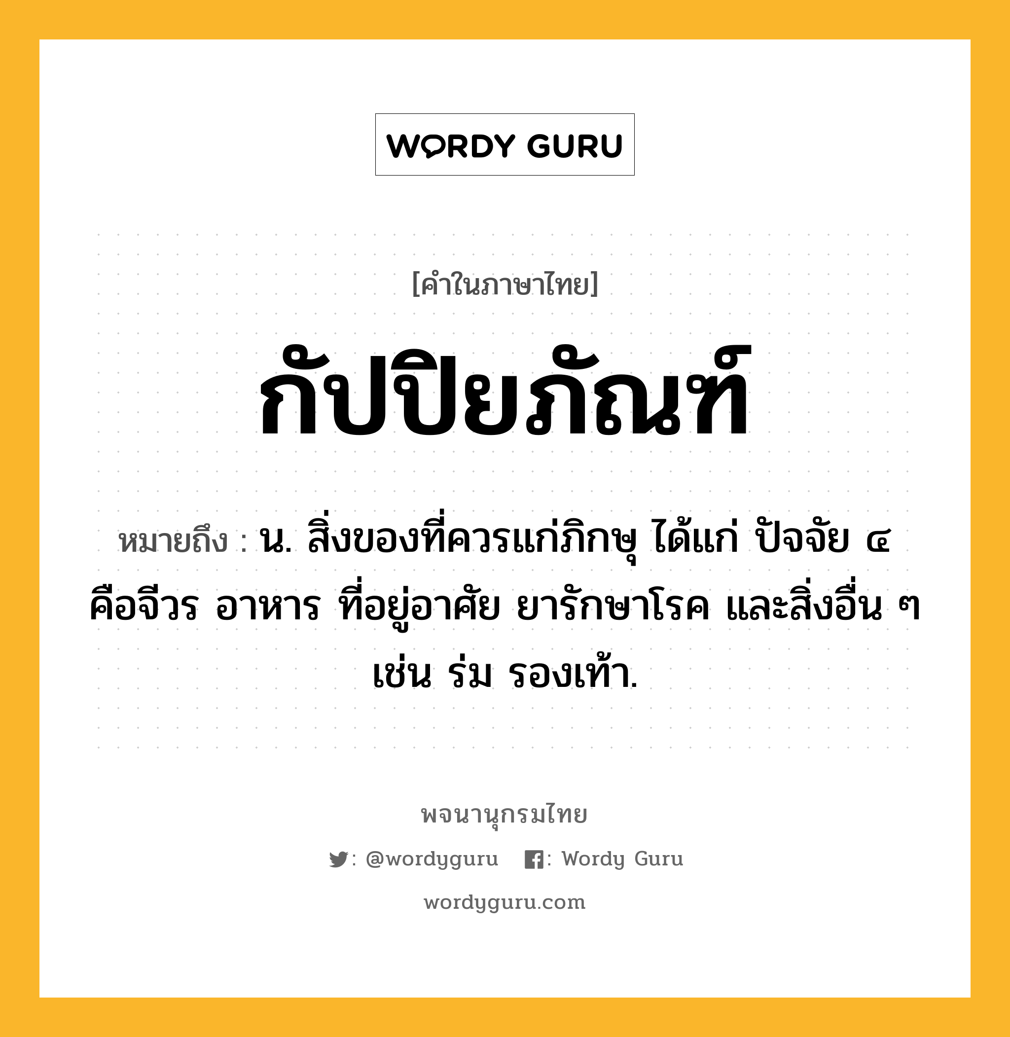 กัปปิยภัณฑ์ หมายถึงอะไร?, คำในภาษาไทย กัปปิยภัณฑ์ หมายถึง น. สิ่งของที่ควรแก่ภิกษุ ได้แก่ ปัจจัย ๔ คือจีวร อาหาร ที่อยู่อาศัย ยารักษาโรค และสิ่งอื่น ๆ เช่น ร่ม รองเท้า.