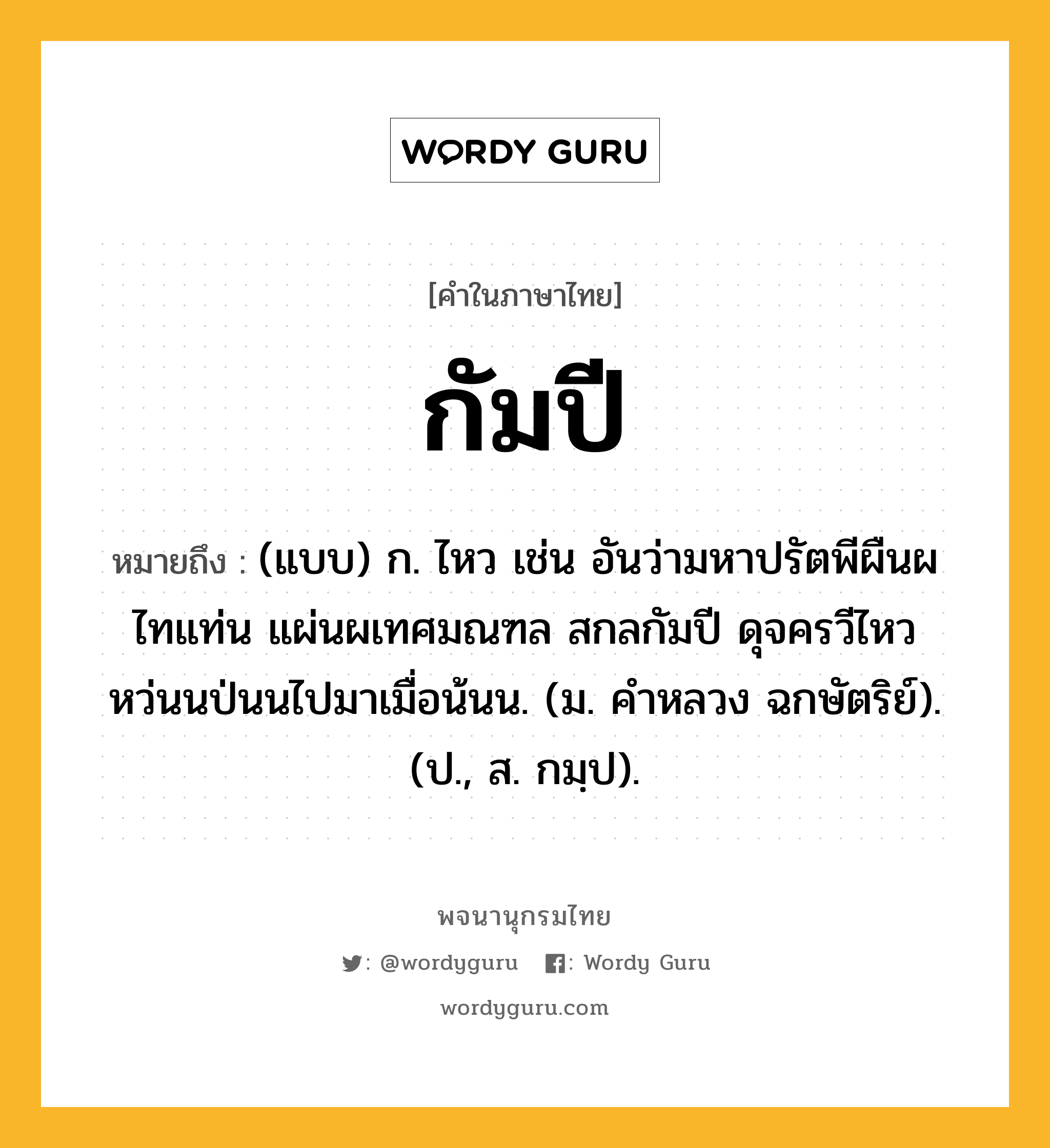 กัมปี ความหมาย หมายถึงอะไร?, คำในภาษาไทย กัมปี หมายถึง (แบบ) ก. ไหว เช่น อันว่ามหาปรัตพีผืนผไทแท่น แผ่นผเทศมณฑล สกลกัมปี ดุจครวีไหวหว่นนป่นนไปมาเมื่อน้นน. (ม. คําหลวง ฉกษัตริย์). (ป., ส. กมฺป).