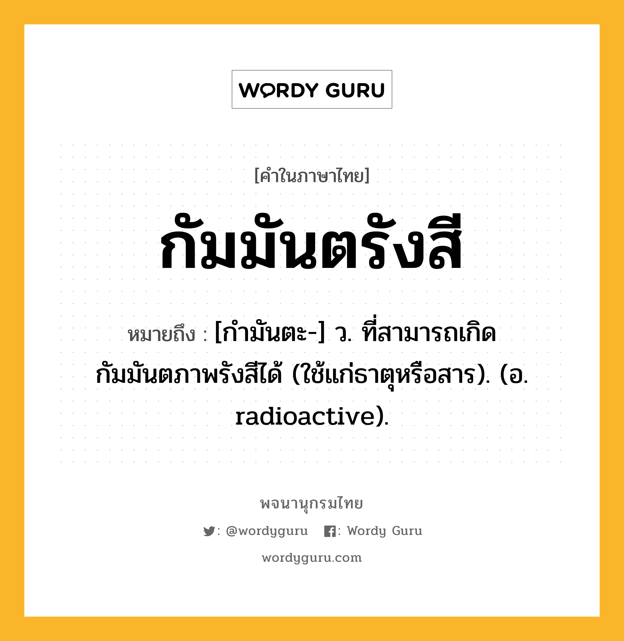 กัมมันตรังสี หมายถึงอะไร?, คำในภาษาไทย กัมมันตรังสี หมายถึง [กํามันตะ-] ว. ที่สามารถเกิดกัมมันตภาพรังสีได้ (ใช้แก่ธาตุหรือสาร). (อ. radioactive).