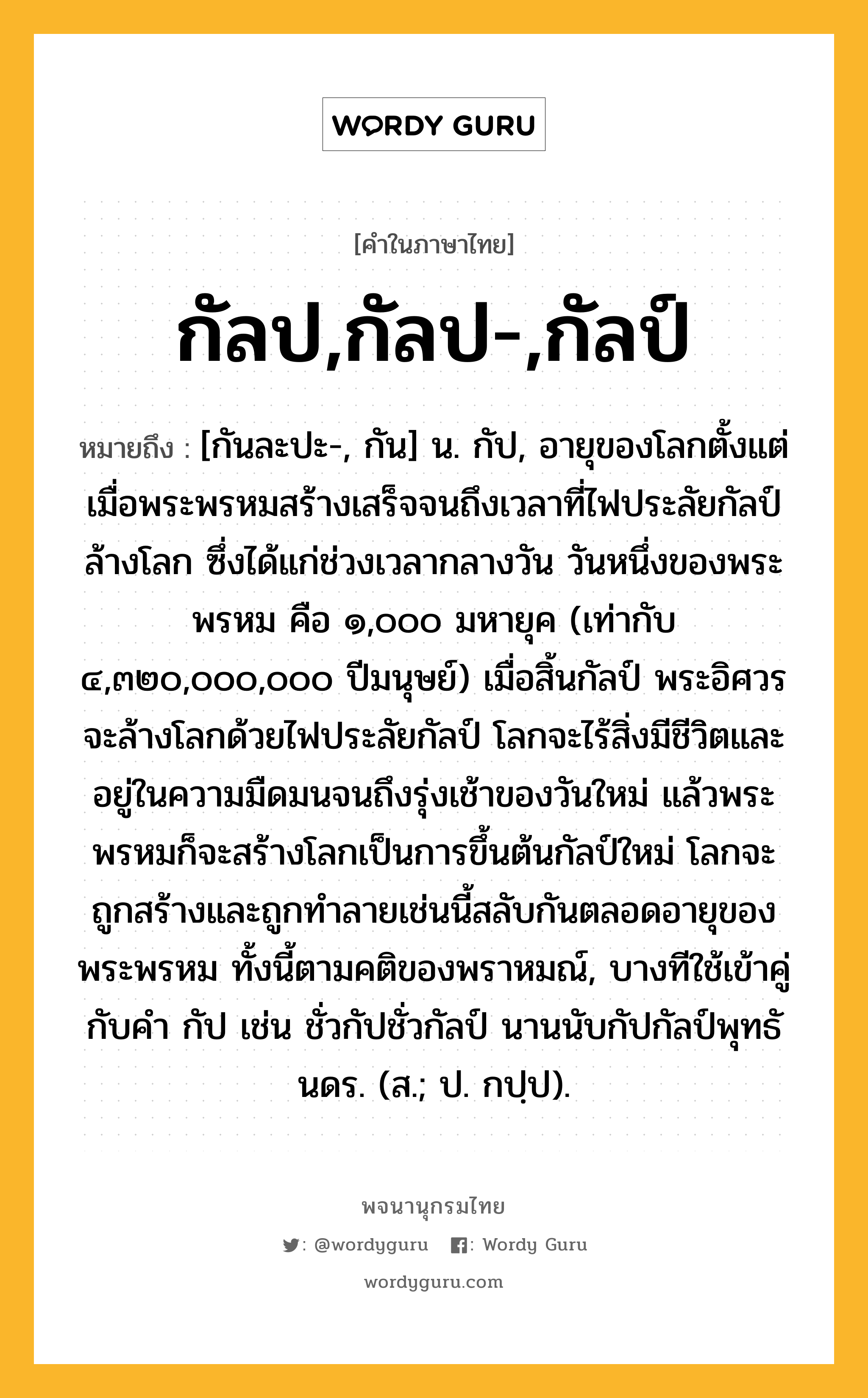 กัลป,กัลป-,กัลป์ หมายถึงอะไร?, คำในภาษาไทย กัลป,กัลป-,กัลป์ หมายถึง [กันละปะ-, กัน] น. กัป, อายุของโลกตั้งแต่เมื่อพระพรหมสร้างเสร็จจนถึงเวลาที่ไฟประลัยกัลป์ล้างโลก ซึ่งได้แก่ช่วงเวลากลางวัน วันหนึ่งของพระพรหม คือ ๑,๐๐๐ มหายุค (เท่ากับ ๔,๓๒๐,๐๐๐,๐๐๐ ปีมนุษย์) เมื่อสิ้นกัลป์ พระอิศวรจะล้างโลกด้วยไฟประลัยกัลป์ โลกจะไร้สิ่งมีชีวิตและอยู่ในความมืดมนจนถึงรุ่งเช้าของวันใหม่ แล้วพระพรหมก็จะสร้างโลกเป็นการขึ้นต้นกัลป์ใหม่ โลกจะถูกสร้างและถูกทำลายเช่นนี้สลับกันตลอดอายุของพระพรหม ทั้งนี้ตามคติของพราหมณ์, บางทีใช้เข้าคู่กับคํา กัป เช่น ชั่วกัปชั่วกัลป์ นานนับกัปกัลป์พุทธันดร. (ส.; ป. กปฺป).