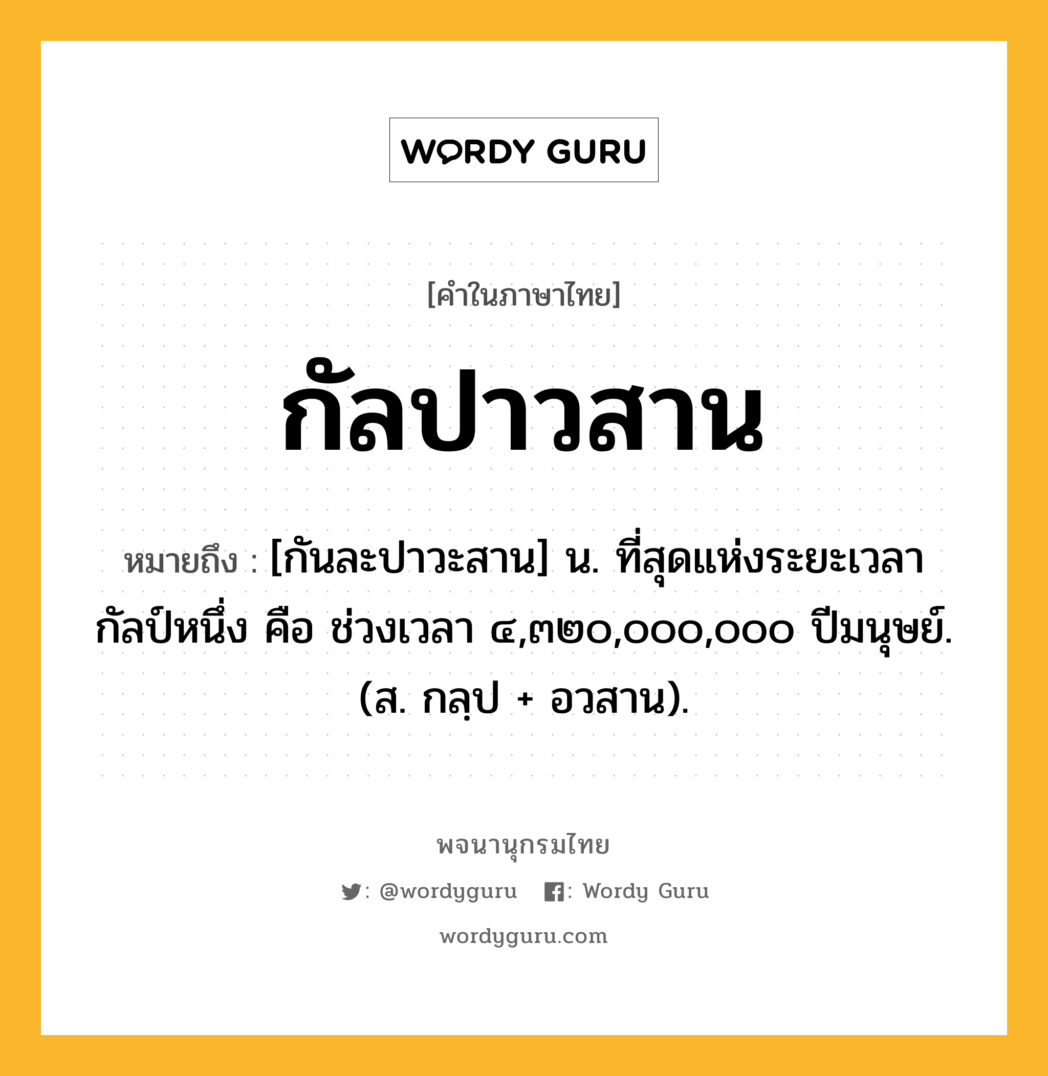 กัลปาวสาน หมายถึงอะไร?, คำในภาษาไทย กัลปาวสาน หมายถึง [กันละปาวะสาน] น. ที่สุดแห่งระยะเวลากัลป์หนึ่ง คือ ช่วงเวลา ๔,๓๒๐,๐๐๐,๐๐๐ ปีมนุษย์. (ส. กลฺป + อวสาน).