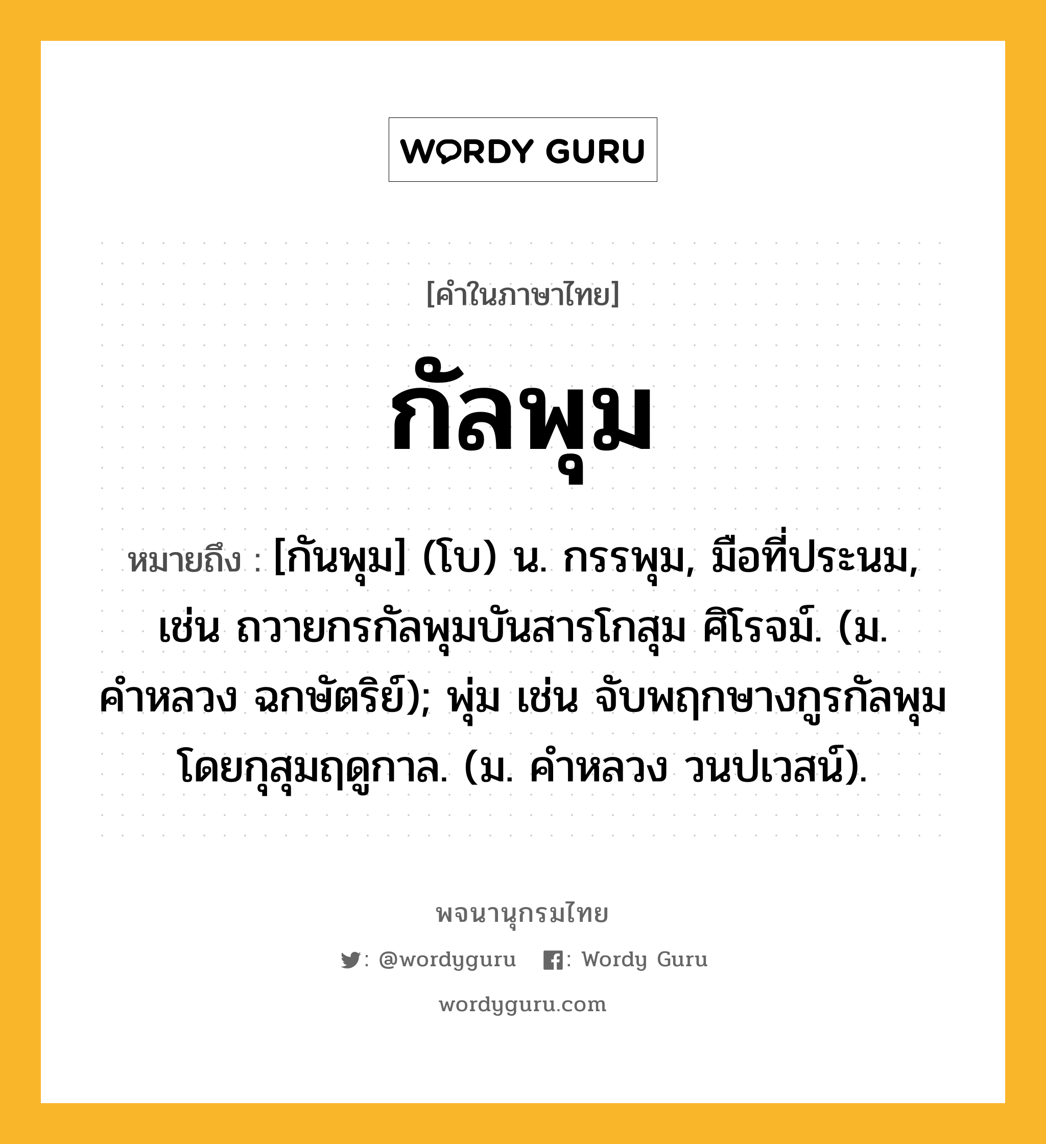 กัลพุม หมายถึงอะไร?, คำในภาษาไทย กัลพุม หมายถึง [กันพุม] (โบ) น. กรรพุม, มือที่ประนม, เช่น ถวายกรกัลพุมบันสารโกสุม ศิโรจม์. (ม. คำหลวง ฉกษัตริย์); พุ่ม เช่น จับพฤกษางกูรกัลพุม โดยกุสุมฤดูกาล. (ม. คำหลวง วนปเวสน์).