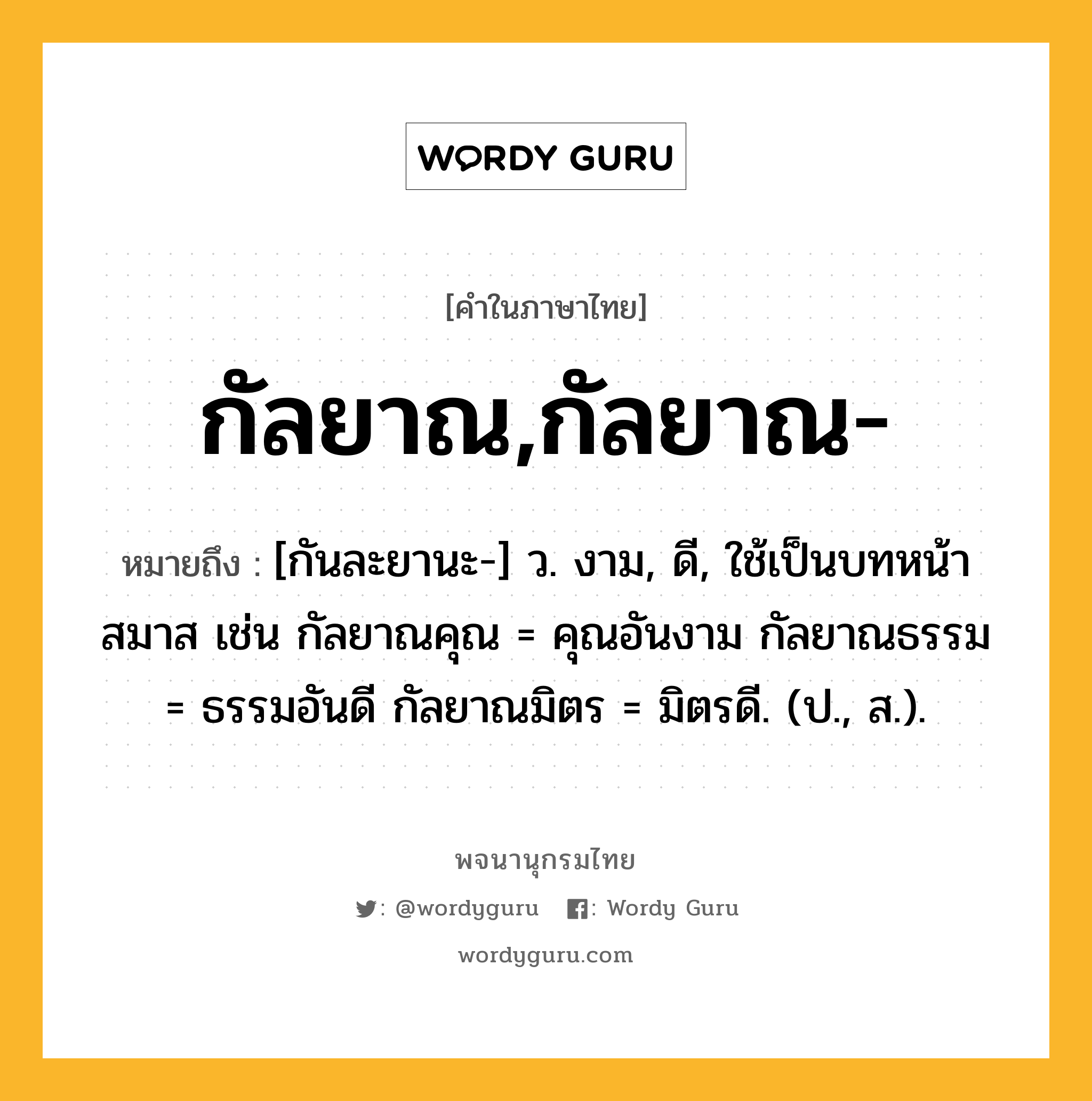 กัลยาณ,กัลยาณ- หมายถึงอะไร?, คำในภาษาไทย กัลยาณ,กัลยาณ- หมายถึง [กันละยานะ-] ว. งาม, ดี, ใช้เป็นบทหน้าสมาส เช่น กัลยาณคุณ = คุณอันงาม กัลยาณธรรม = ธรรมอันดี กัลยาณมิตร = มิตรดี. (ป., ส.).