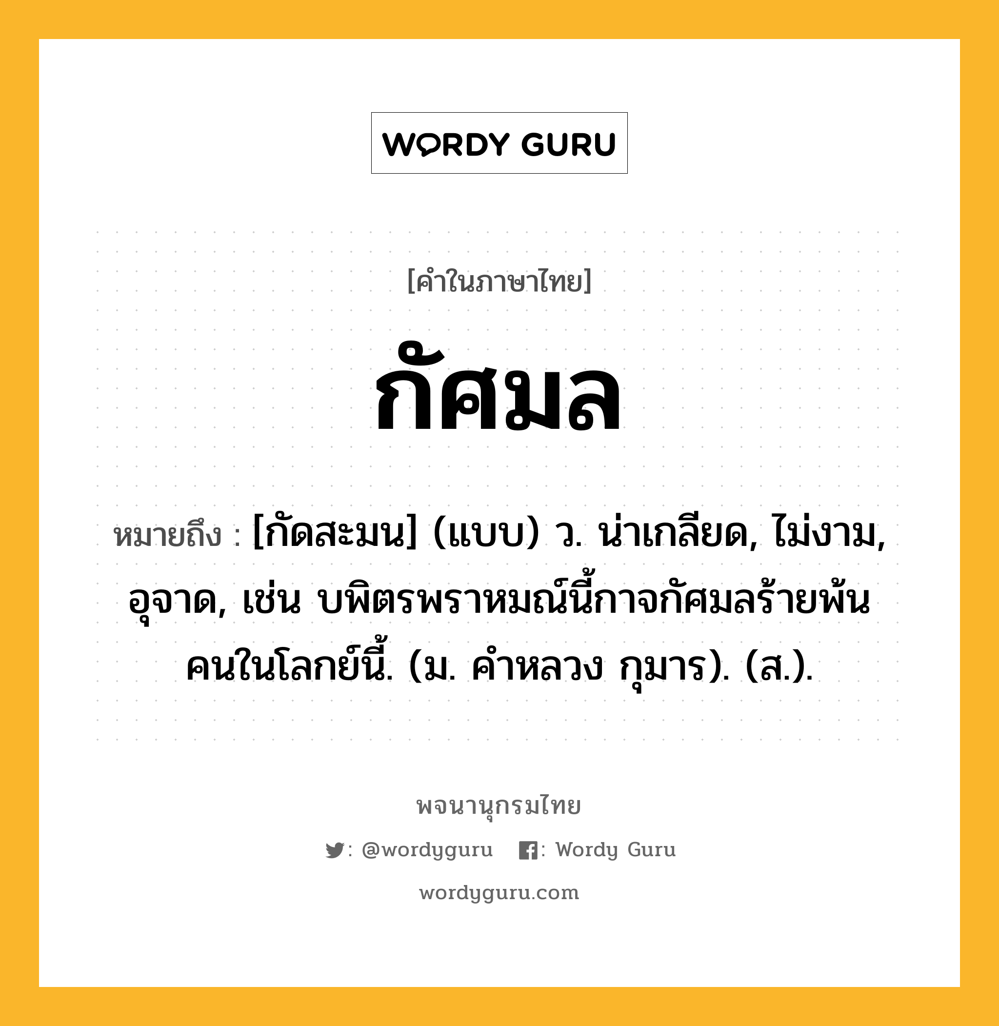 กัศมล หมายถึงอะไร?, คำในภาษาไทย กัศมล หมายถึง [กัดสะมน] (แบบ) ว. น่าเกลียด, ไม่งาม, อุจาด, เช่น บพิตรพราหมณ์นี้กาจกัศมลร้ายพ้นคนในโลกย์นี้. (ม. คําหลวง กุมาร). (ส.).