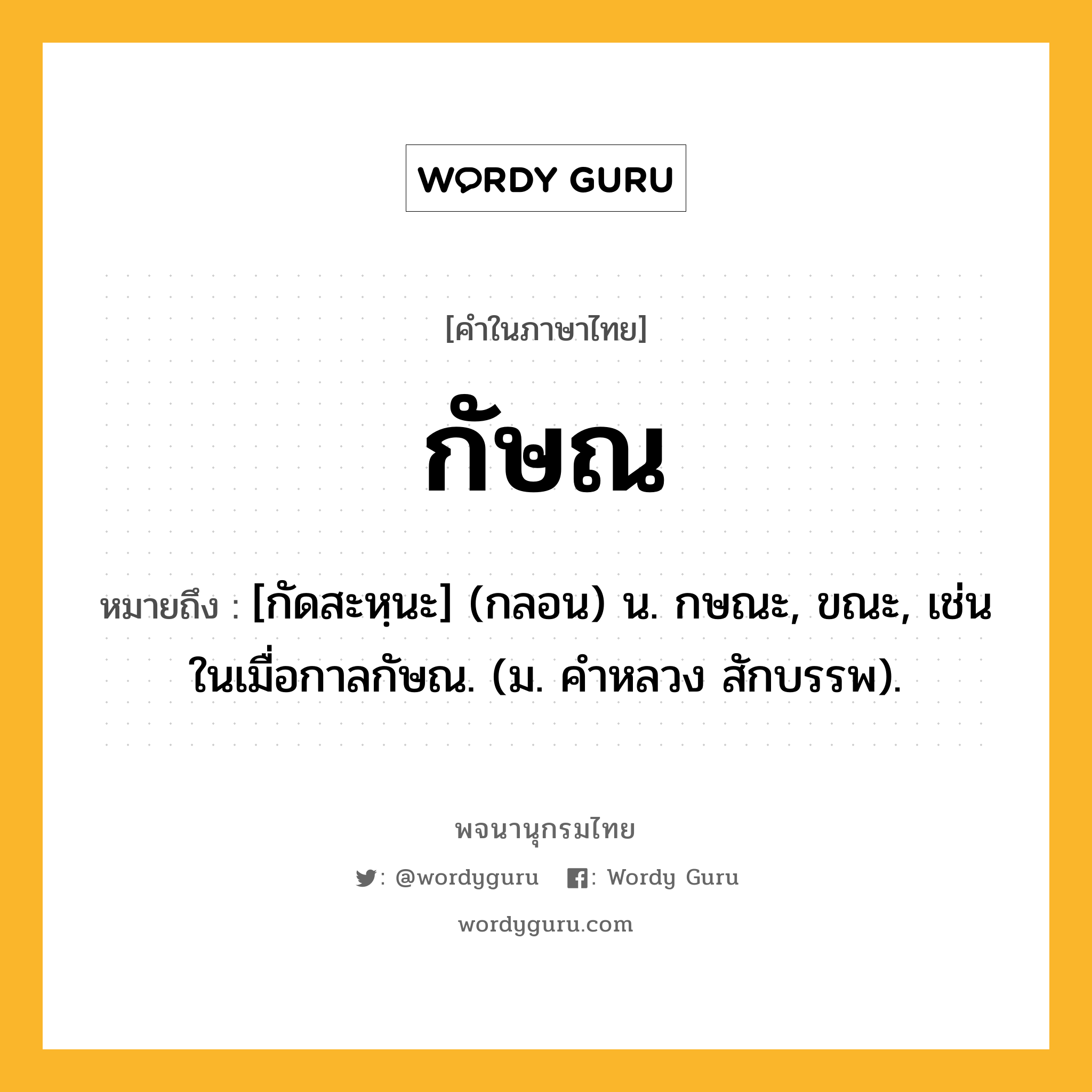 กัษณ หมายถึงอะไร?, คำในภาษาไทย กัษณ หมายถึง [กัดสะหฺนะ] (กลอน) น. กษณะ, ขณะ, เช่น ในเมื่อกาลกัษณ. (ม. คําหลวง สักบรรพ).