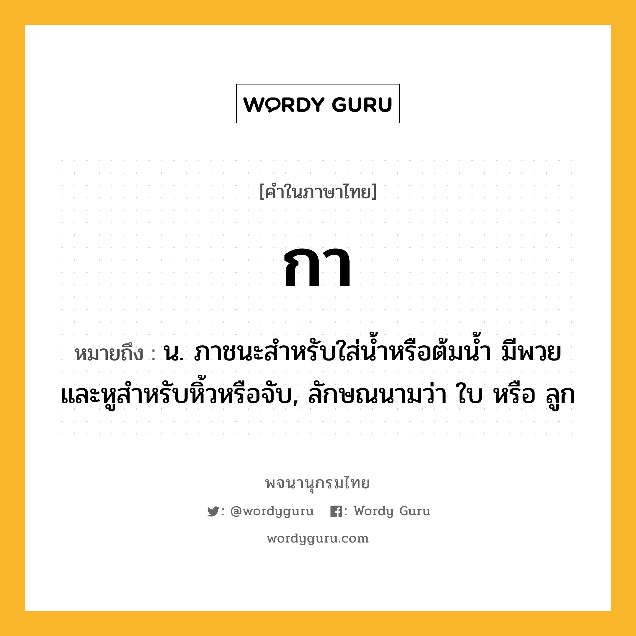 กา หมายถึงอะไร?, คำในภาษาไทย กา หมายถึง น. ภาชนะสําหรับใส่นํ้าหรือต้มนํ้า มีพวยและหูสําหรับหิ้วหรือจับ, ลักษณนามว่า ใบ หรือ ลูก