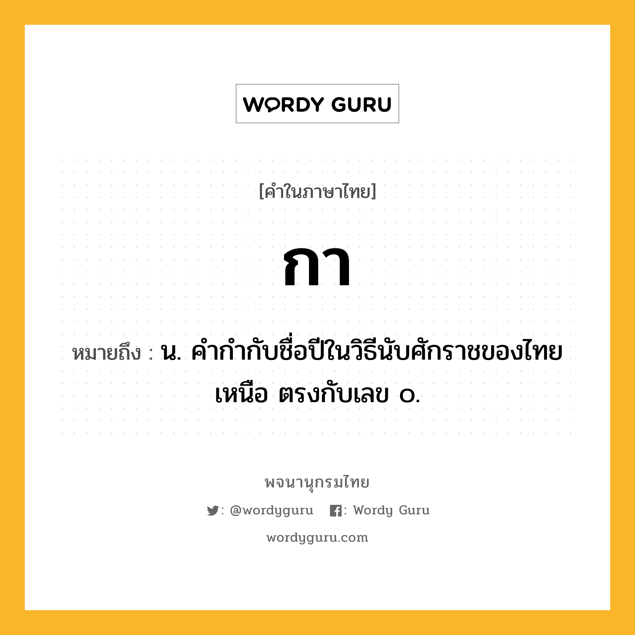 กา หมายถึงอะไร?, คำในภาษาไทย กา หมายถึง น. คํากํากับชื่อปีในวิธีนับศักราชของไทยเหนือ ตรงกับเลข ๐.