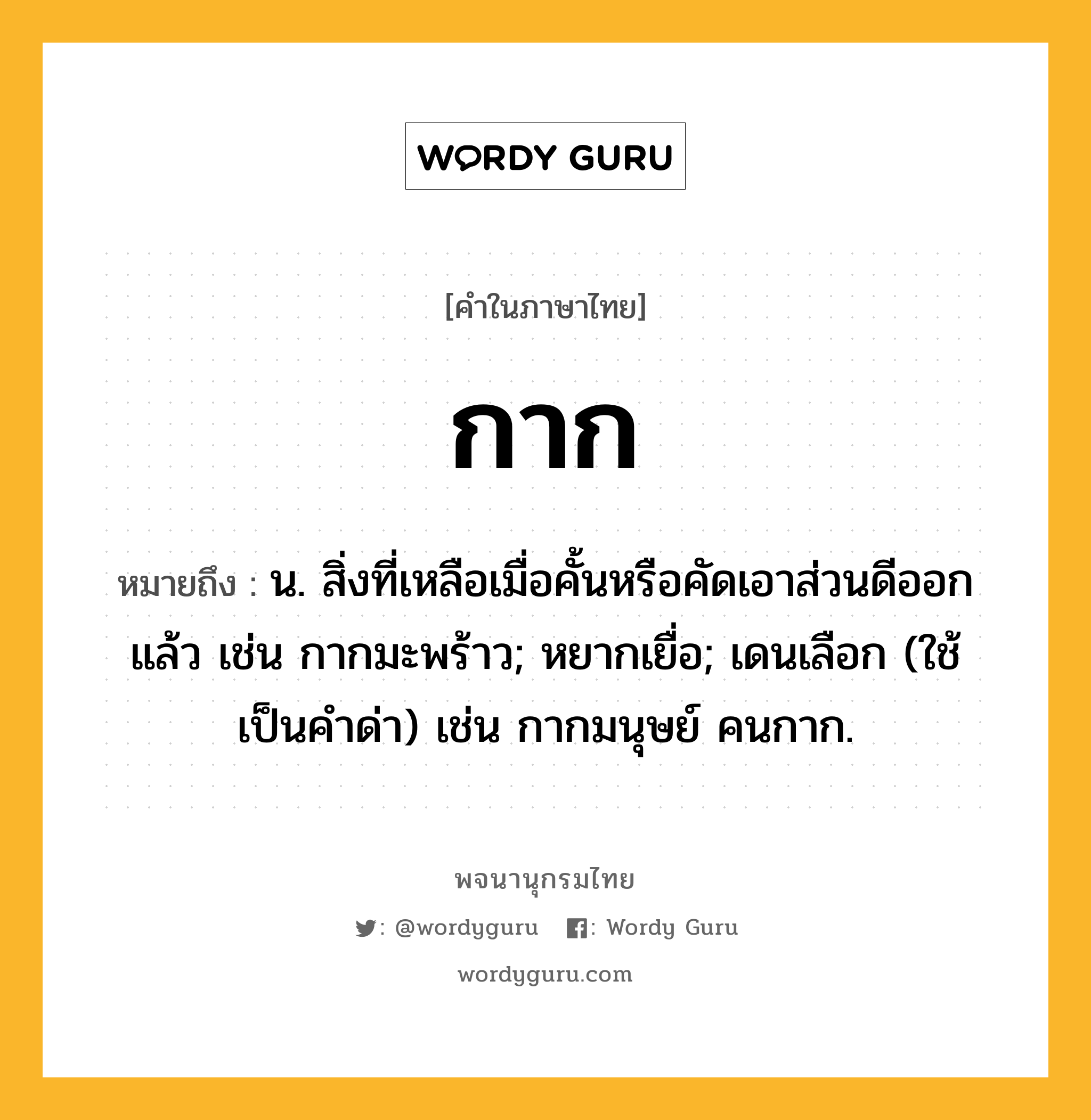 กาก หมายถึงอะไร?, คำในภาษาไทย กาก หมายถึง น. สิ่งที่เหลือเมื่อคั้นหรือคัดเอาส่วนดีออกแล้ว เช่น กากมะพร้าว; หยากเยื่อ; เดนเลือก (ใช้เป็นคําด่า) เช่น กากมนุษย์ คนกาก.