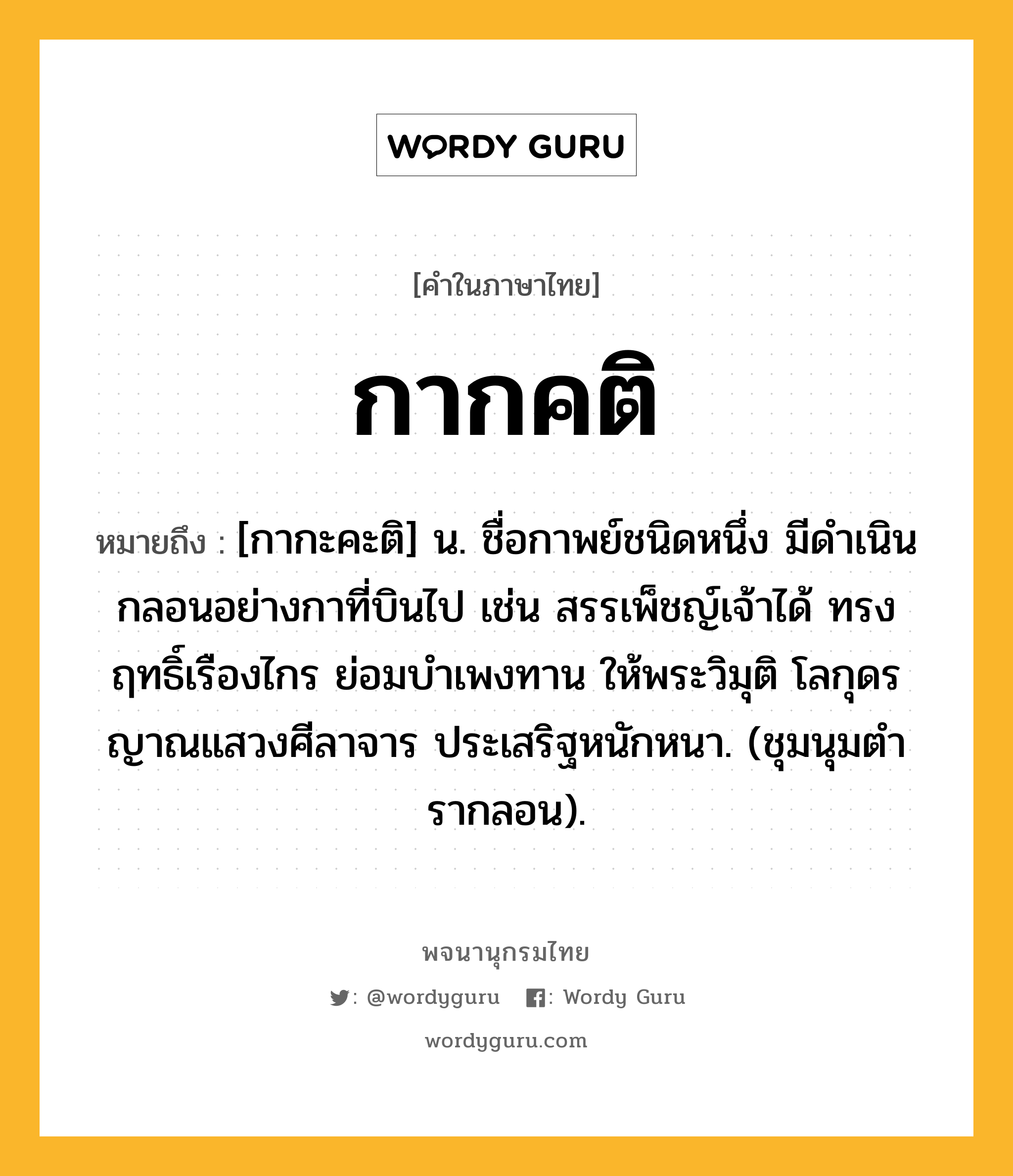 กากคติ หมายถึงอะไร?, คำในภาษาไทย กากคติ หมายถึง [กากะคะติ] น. ชื่อกาพย์ชนิดหนึ่ง มีดําเนินกลอนอย่างกาที่บินไป เช่น สรรเพ็ชญ์เจ้าได้ ทรงฤทธิ์เรืองไกร ย่อมบำเพงทาน ให้พระวิมุติ โลกุดรญาณแสวงศีลาจาร ประเสริฐหนักหนา. (ชุมนุมตํารากลอน).