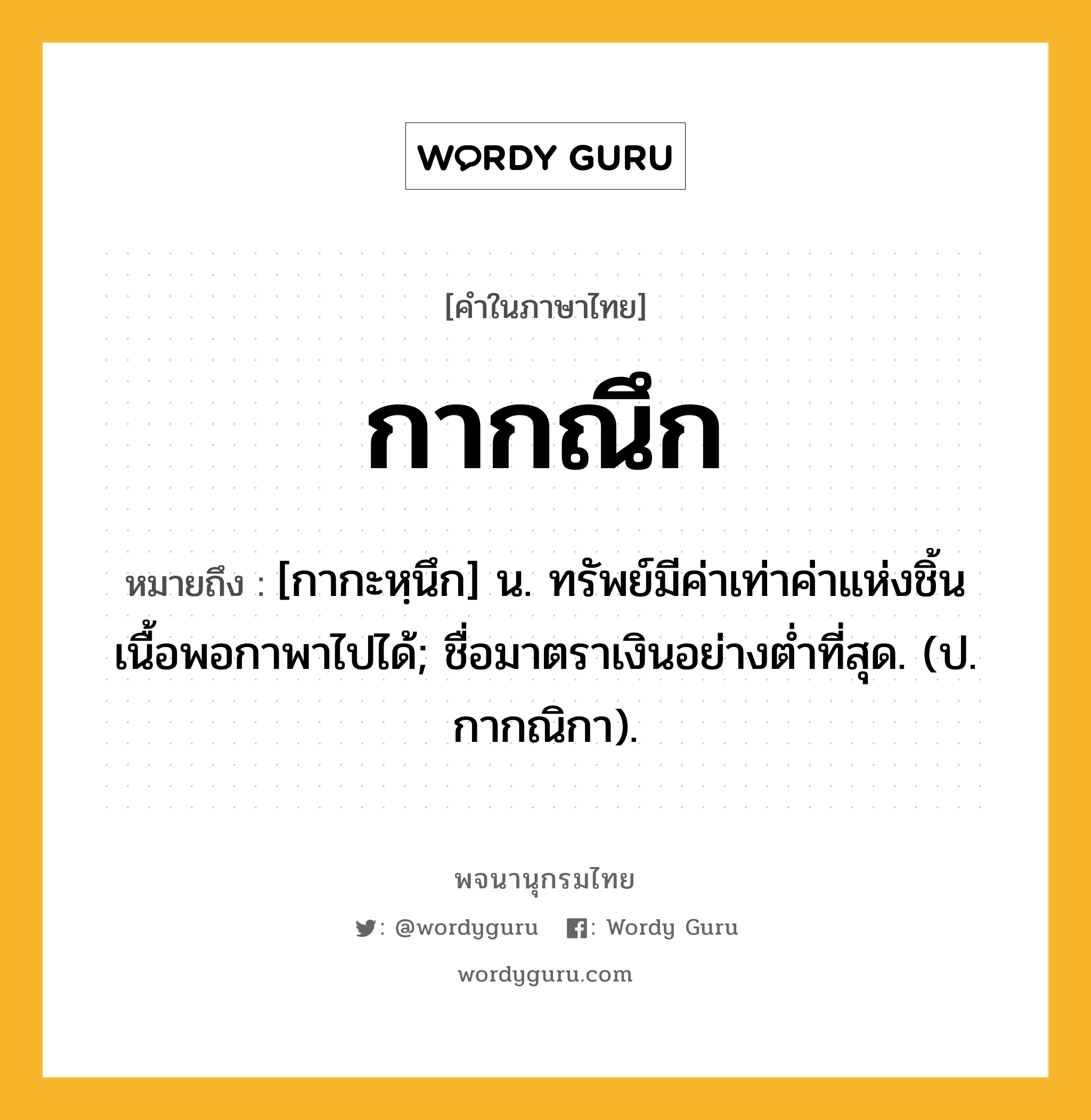 กากณึก หมายถึงอะไร?, คำในภาษาไทย กากณึก หมายถึง [กากะหฺนึก] น. ทรัพย์มีค่าเท่าค่าแห่งชิ้นเนื้อพอกาพาไปได้; ชื่อมาตราเงินอย่างตํ่าที่สุด. (ป. กากณิกา).