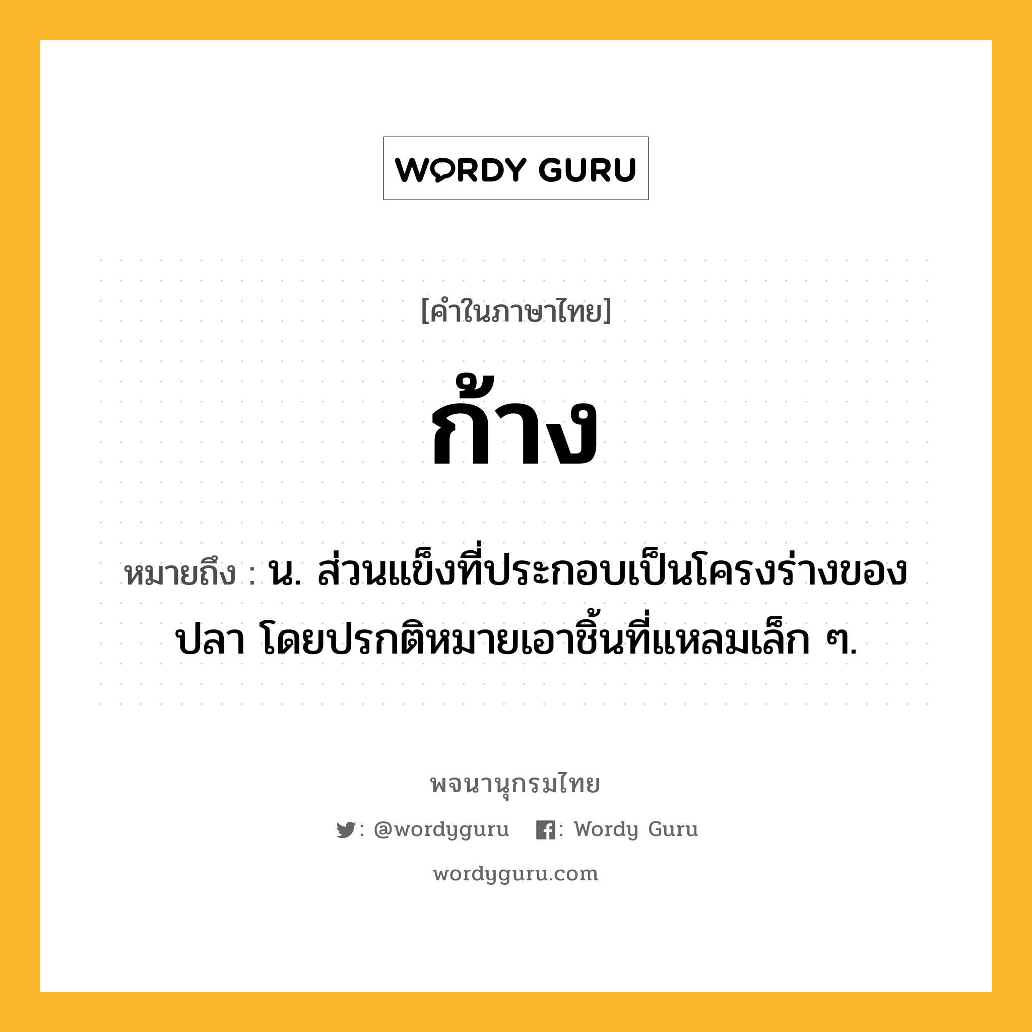 ก้าง หมายถึงอะไร?, คำในภาษาไทย ก้าง หมายถึง น. ส่วนแข็งที่ประกอบเป็นโครงร่างของปลา โดยปรกติหมายเอาชิ้นที่แหลมเล็ก ๆ.