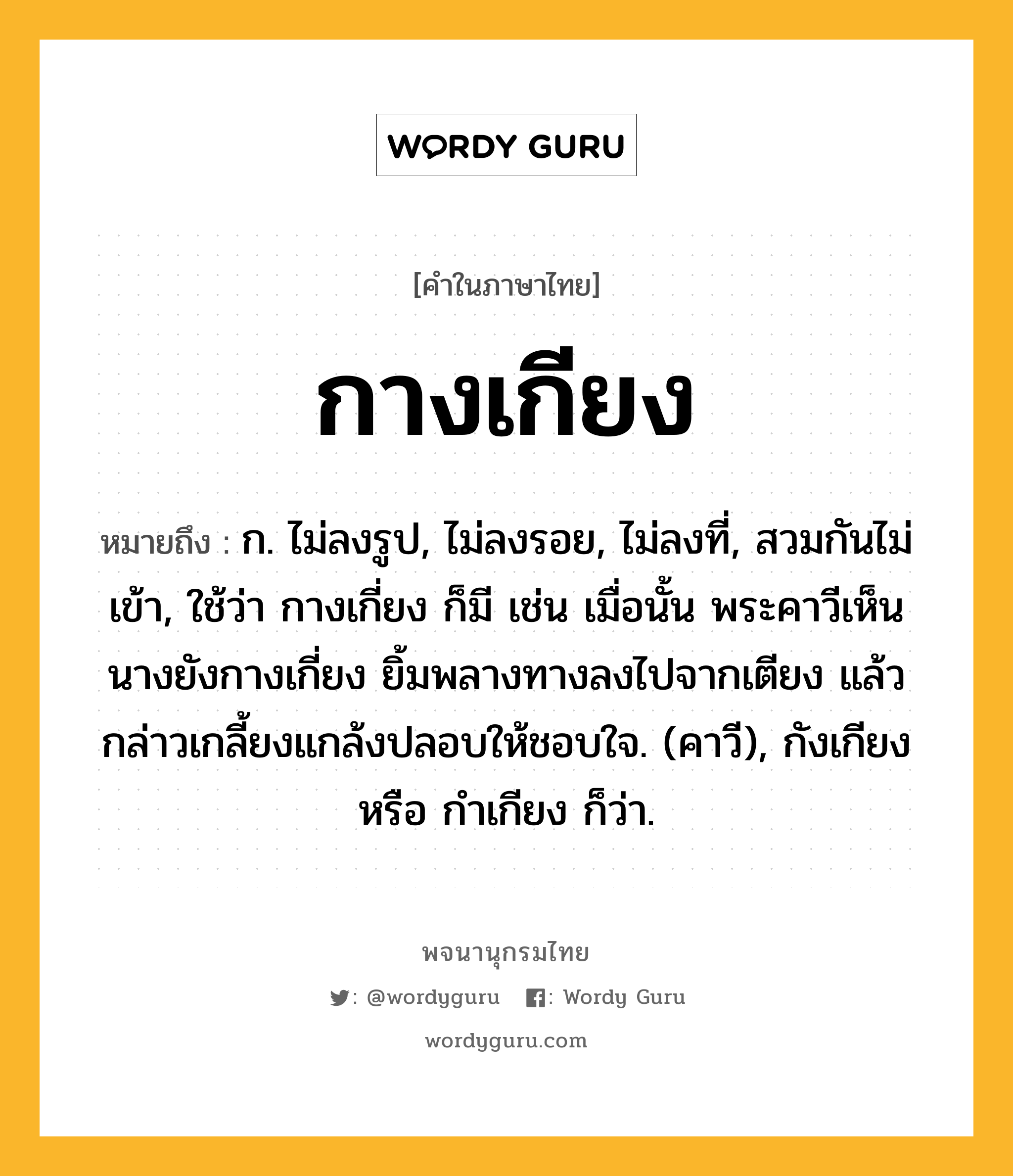 กางเกียง หมายถึงอะไร?, คำในภาษาไทย กางเกียง หมายถึง ก. ไม่ลงรูป, ไม่ลงรอย, ไม่ลงที่, สวมกันไม่เข้า, ใช้ว่า กางเกี่ยง ก็มี เช่น เมื่อนั้น พระคาวีเห็นนางยังกางเกี่ยง ยิ้มพลางทางลงไปจากเตียง แล้วกล่าวเกลี้ยงแกล้งปลอบให้ชอบใจ. (คาวี), กังเกียง หรือ กําเกียง ก็ว่า.