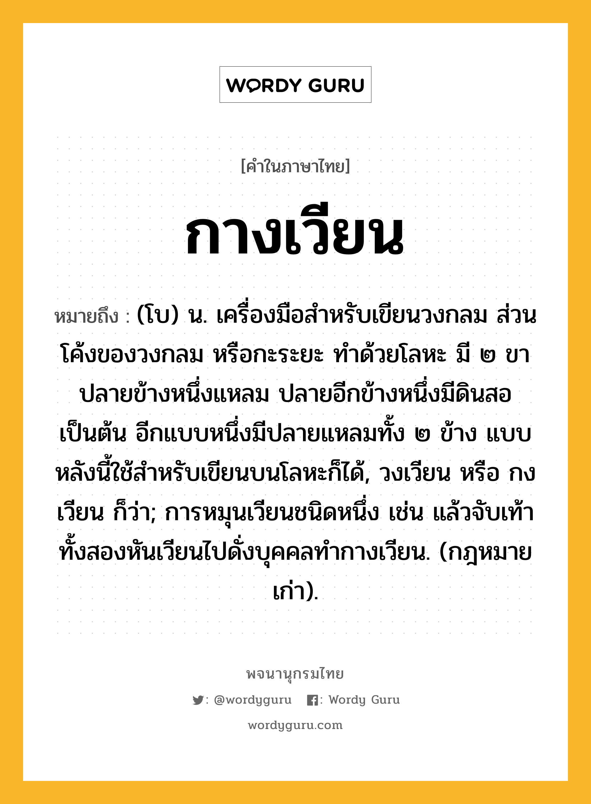 กางเวียน หมายถึงอะไร?, คำในภาษาไทย กางเวียน หมายถึง (โบ) น. เครื่องมือสำหรับเขียนวงกลม ส่วนโค้งของวงกลม หรือกะระยะ ทำด้วยโลหะ มี ๒ ขา ปลายข้างหนึ่งแหลม ปลายอีกข้างหนึ่งมีดินสอเป็นต้น อีกแบบหนึ่งมีปลายแหลมทั้ง ๒ ข้าง แบบหลังนี้ใช้สำหรับเขียนบนโลหะก็ได้, วงเวียน หรือ กงเวียน ก็ว่า; การหมุนเวียนชนิดหนึ่ง เช่น แล้วจับเท้าทั้งสองหันเวียนไปดั่งบุคคลทํากางเวียน. (กฎหมายเก่า).